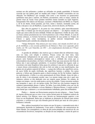 aceitam um alto polimento e podem ser utilizadas em grande quantidade. O fascínio
exercido por tais pedras pode ser medido pelo tempo e trabalho consumidos em sua
obtenção. Em Baalbeck,* por exemplo, bem como a uns trezentos ou quatrocentos
quilômetos mais para o interior, em Palmira, encontramos, entre as ruínas, colunas de
granito róseo de Assuã. Esses grandes monólitos foram extraídos no Egito Superior,
transportados Nilo abaixo em barcaças, cruzaram o Mediterrâneo até Biblos ou Trípolis
e, de lá em diante, foram puxados, por bois, mulas e homens, montanha acima, até
Homs e daí para o sul, até Baalbeck, ou para leste, através do deserto, até Palmira.
Que obra de gigantes! E, do ponto de vista utilitário, quão maravilhosamente
vazia! Mas é evidente que ela teria de possuir um objetivo — um objetivo situado em
região que estava além da mera utilidade. Polidas até adquirirem o brilho de uma visão,
as róseas colunas proclamavam seu visível parentesco com o Outro Mundo. À custa de
enormes esforços, os homens haviam-nas transportado de suas jazidas no Trópico de
Câncer; e agora, como recompensa, as pedras estavam transportando seus
transportadores pelo caminho dos antípodas da mente.
*Antiga Heliópolis. Hoje famosa por suas ruínas, está situada em fértil vale ao
pé do Antilíbano, a uns sessenta quilômetros de Damasco. Duas vezes saqueada -pelos
árabes, em 748, e por Tamerlão, em 1401 —, foi completamente destruída em 1759 por
um terremoto.
A questão da utilidade e dos motivos que se situam além do utilitarismo surge,
uma vez mais, com relação à cerâmica. Poucas coisas são mais úteis, mais
absolutamente indispensáveis do que potes, pratos e jarros. Mas, ao mesmo tempo,
poucos seres humanos preocupam-se menos com a utilidade das coisas que os
colecionadores de porcelana e de barro vitrificado. Dizer que essas pessoas têm fome de
beleza não é uma explicação satisfatória. A invariável fealdade dos lugares onde se
encontram com tanta freqüência belas peças de cerâmica é uma prova suficiente de que
o anseio desses colecionadores não está no belo em todas as suas manifestações, mas
apenas em um gênero especial de beleza — a graça dos reflexos das superfícies curvas,
do suave brilho da argila vitrificada, das superfícies luzentes e polidas. Em outras
palavras: a beleza que transporta quem a observa porque ela lhe faz lembrar, implícita
ou explicitamente, o brilho e as cores preternaturais do Outro Mundo. Antes de tudo, a
arte do oleiro é um artesanato secular; mas é ao mesmo tempo uma arte à qual seus
inúmeros cultores se têm dedicado com um respeito quase idolatra. No entanto, de
tempos em tempos, vem ela sendo posta a serviço da religião. Vamos encontrar azulejos
nas mesquitas e, aqui e ali, em igrejas cristãs. Da China nos vêm luzentes imagens de
cerâmica representando deuses e santos. Na Itália, Luca delia Robbia criou um céu de
vítreo anil para suas brilhantes e níveas Madonas e Meninos-Deuses. A argila cozida é
mais barata que o mármore e, se convenientemente trabalhada, quase tão arrebatadora.
Platão e — durante um florescimento posterior da arte religiosa — Santo Tomás
de Aquino afirmavam que as cores vivas e puras faziam parte da verdadeira essência da
beleza artística. Um Matisse, nesse caso, deveria ser intrinsecamente superior a um
Goya ou um Rembrandt. Basta que se traduzam as abstrações do filósofo para termos
concretos, e verificar-se-á que essa fórmula geral de beleza por meio de cores puras e
brilhantes é absurda.
Mas, embora insustentável nos termos em que foi posta, a veneranda teoria não é
inteiramente destituída de fundamento. Cores puras e brilhantes são características do
Outro Mundo. Em conseqüência, as obras de arte assim pintadas são suscetíveis de, em
circunstâncias favoráveis, transportar, na direção de seus antípodas, a mente de quem as
 