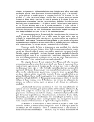 observe. As cores puras e brilhantes não fazem parte da essência da beleza, na acepção
geral dessa palavra, e sim, tão-somente, de um tipo especial de beleza — a visionária.
As igrejas góticas e os templos gregos, as estruturas do século XIII de nossa Era e do
século v a.C., todas elas eram vivamente coloridas. Para os gregos, bem como para os
homens da Idade Média, essa arte de feira de amostras e de museu de cera era,
evidentemente, arrebatadora. Para nós, ela se nos afigura deplorável. Preferimos nossos
Praxíteles puros, nossos mármores e calcários au naturel. Por que haverá nosso gosto de
ser tão diferente, sob esse aspecto, do de nossos antepassados? A razão, creio eu, é
porque nos tornamos por demais acostumados aos pigmentos puros e brilhantes para nos
deixarmos impressionar por eles. Admiramo-los, naturalmente, quando os vemos em
uma obra grandiosa ou sutil. Mas eles, em si, não mais nos arrebatam.
Os saudosistas queixam-se da monotonia das cores de nossos dias e traçam um
paralelo, que nos é desfavorável, com o brilho alegre do tempo antigo. Mas, na
realidade, há uma profusão muito maior de cores no mundo atual do que no antigo. O
lápis-lazúli e a púrpura de Tiro eram preciosas raridades; os ricos veludos e brocados
dos guarda-roupas principescos, as tapeçarias tecidas ou bordadas dos tempos medievais
e do começo de nossa Era estavam restritos a uma minoria de privilegiados.
Mesmo os grandes da Terra só dispunham de uma quantidade bem reduzida
desses arrebatadores tesouros. Ainda no século XVII, os monarcas possuíam tão poucos
móveis que tinham de viajar de um para outro palácio seguidos por carroças repletas de
baixelas, roupa de cama, tapetes e cortinas. A grande massa da população só dispunha
de pano tecido em casa e de uns poucos corantes vegetais; para a decoração interna de
seus lares tinha de contentar-se, no máximo, com as cores que a terra lhe proporcionava,
mas, via de regra, "o chão era de alvenaria e as paredes, de estéreo".
Nos antípodas da mente de cada um jazia o Outro Mundo, onde a luz e as cores
eram extraterrenas, havia gemas ideais e ouro irreal. Mas, diante de cada par de olhos,
surgia apenas a negra miséria da choupana que lhe servia de lar, a poeira ou a lama da
rua de aldeia, o branco sujo, os verdes desbotados e encardidos da roupa andrajosa. Daí
aquela sede febril, quase desesperada, por cores puras e brilhantes, bem como o violento
efeito por elas produzido sempre que, no templo ou na corte, faziam sua aparição. Hoje
em dia, a indústria química produz tintas e corantes de uma variedade infinita e em
grande abundância. Há, no mundo moderno, cores vivas em quantidade suficiente para
permitir a confecção de bilhões de flâmulas e revistas coloridas; de milhões de sinais de
tráfego; de luzes traseiras, carros de bombeiros e de empresas de refrigerantes às
centenas de milhares; tapetes, papéis de parede e arte abstrata aos quilômetros
quadrados.
A familiaridade traz consigo a indiferença. Já vemos cores puras e brilhantes em
demasia nas lojas americanas, para que as achemos intrinsecamente arrebatadoras. E,
neste ponto, cumpre-nos assinalar que, com sua assombrosa capacidade para nos
proporcionar o máximo de suas melhores criações, a moderna tecnologia está tendendo
para desvalorizar os produtores de êxtases tradicionais. A iluminação de uma cidade,
por exemplo, era outrora um acontecimento raro, reservado para as vitórias e festas
nacionais, a canonização de santos e a coroação de reis. Hoje ela se processa todas as
noites e celebra as virtudes de marcas de cigarro, bebidas e pastas de dentes.
Na Londres de há meio século, as letras luminosas a projetar-se contra o céu
eram uma novidade, e tão raras eram que rasgavam o manto da noite "quais pedras de
um adereço". Da outra margem do Tâmisa, na velha Shot Tower, as letras douradas e
rubras eram encantadoramente belas — uma féerie. Hoje não há mais encantamento. O
 