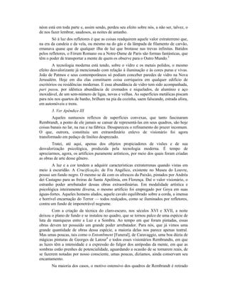néon está em toda parte e, assim sendo, perdeu seu efeito sobre nós, a não ser, talvez, o
de nos fazer lembrar, saudosos, as noites de antanho.
Só à luz dos refletores é que as coisas readquirem aquele valor extraterreno que,
na era da candeia e da vela, ou mesmo na do gás e da lâmpada de filamento de carvão,
emanava quase que de qualquer ilha de luz que brotasse nas trevas infinitas. Batidos
pelos refletores, o Fórum Romano ou a Notre-Dame de Paris são formas fantásticas, que
têm o poder de transportar a mente de quem os observe para o Outro Mundo.3
A tecnologia moderna está tendo, sobre o vidro e os metais polidos, o mesmo
efeito desvalorizante já mencionado com relação à iluminação e às cores puras e vivas.
João de Patmos e seus contemporâneos só podiam conceber paredes de vidro na Nova
Jerusalém. Hoje em dia elas constituem coisa corriqueira em qualquer edifício de
escritórios ou residências modernas. E essa abundância de vidro tem sido acompanhada,
pari passu, por idêntica abundância de cromados e niquelados, de alumínio e aço
inoxidável, de um sem-número de ligas, novas e velhas. As superfícies metálicas piscam
para nós nos quartos de banho, brilham na pia da cozinha, saem falseando, estrada afora,
em automóveis e trens.
3. Ver Apêndice III
Aqueles suntuosos reflexos de superfícies convexas, que tanto fascinaram
Rembrandt, a ponto de ele jamais se cansar de representá-las em seus quadros, são hoje
coisas banais no lar, na rua e na fábrica. Desapareceu o refinamento do prazer incomum.
O que, outrora, constituiu um extraordinário enlevo de visionário foi agora
transformado em pedaço de linóleo desprezado.
Tratei, até aqui, apenas dos objetos propiciadores de visões e de sua
desvalorização psicológica, produzida pela tecnologia moderna. É tempo de
apreciarmos, agora, os artifícios puramente artísticos, por meio dos quais foram criadas
as obras de arte desse gênero.
A luz e a cor tendem a adquirir características extraterrenas quando vistas em
meio à escuridão. A Crucificação, de Fra Angélico, existente no Museu do Louvre,
possui um fundo negro. O mesmo se dá com os afrescos da Paixão, pintados por Andréa
dei Castagno para as freiras de Santa Apolônia, em Florença. Daí o valor visionário, o
estranho poder arrebatador dessas obras extraordinárias. Em modalidade artística e
psicológica inteiramente diversa, o mesmo artifício foi empregado por Goya em suas
águas-fortes. Aqueles homens alados, aquele cavalo equilibrado sobre a corda, a imensa
e horrível encarnação do Terror — todos realçados, como se iluminados por refletores,
contra um fundo de impenetrável negrume.
Com a criação da técnica do claro-escuro, nos séculos XVI e XVII, a noite
deixou o plano de fundo e se instalou no quadro, que se tornou palco de uma espécie de
luta de maniqueus entre a Luz e a Sombra. Ao tempo em que foram pintadas, essas
obras devem ter possuído um grande poder arrebatador. Para nós, que já vimos uma
grande quantidade de obras dessa espécie, a maioria delas nos parece apenas teatral.
Mas umas poucas, tais como o Entombment [Funeral], de Caravaggio, uma boa dúzia de
mágicas pinturas de Georges de Latour4
e todos esses visionários Rembrandts, em que
as luzes têm a intensidade e a expressão do fulgor dos antípodas da mente, em que as
sombras estão prenhes de potencialidade, aguardando a ocasião de se tornarem reais, de
se fazerem notadas por nosso consciente, umas poucas, dizíamos, ainda conservam seu
encantamento.
Na maioria dos casos, o motivo ostensivo dos quadros de Rembrandt é retirado
 