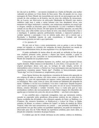 da vida real ou da Bíblia — um menino estudando ou o banho de Betsabé; uma mulher
vadeando um pântano ou Cristo diante de Seus juizes. Mas, de quando em vez, essas
mensagens do Outro Mundo são transmitidas por meio de um personagem que não foi
retirado da vida cotidiana ou da história, mas do reino dos símbolos do inconsciente.
Há, no Louvre, um Méài-tation du philosophe [Meditação do filósofo] cujo motivo
simbólico nada mais é senão a mente humana com suas abundantes trevas, seus
momentos de fulgor intelectual e visionário, suas misteriosas escadarias em caracol que
se dirigem, subindo ou descendo, para o desconhecido. Lá está o meditativo filósofo,
sentado em sua ilha de luz interior. Do lado oposto do simbólico aposento, em outra ilha
mais rósea, uma velha mulher curva-se diante da terra; uma chama ilumina-lhe a face e
a transfigura. E podemos apreciar, perfeitamente ilustrado, o impossível paradoxo e
verdade suprema: a percepção é (ou no mínimo pode, deve ser) o mesmo que a
Revelação; a Realidade reponta de cada circunstância, a Unidade está total,
infinitamente presente em tudo o que é particular.
4. Ver Apêndice IV.
De par com as luzes e cores preternaturais, com as gemas e com as formas
sempre em mutação, os visitantes dos antípodas da mente descobrem um mundo de
panoramas sublimemente belos, de uma arquitetura viva e de figuras heróicas.
O poder arrebatador de muitas obras de arte pode ser atribuído ao fato de que
seus criadores pintaram cenas, pessoas e objetos que fazem recordar, a quem os
examine, aquilo que ele, consciente ou inconscientemente, sabe a respeito do Outro
Mundo dos antípodas de sua própria mente.
Comecemos pelos habitantes humanos (ou, melhor, mais que humanos) dessas
regiões distantes. Blake chamou-os de Querubins. E, com efeito, é isso que eles são — o
original psicológico desses seres que, na teologia de cada religião, servem de
intermediários entre o homem e a Serena Luz. Esses personagens mais que humanos das
experiências visionárias jamais "fazem algo". (Também os bem-aventurados jamais
"fazem algo" no Céu.) Contentam-se, simplesmente, em existir.
Essas figuras heróicas das experiências visionárias do homem têm aparecido na
arte religiosa de todas as culturas, sob vários nomes e ataviadas com as mais diversas
roupagens. Às vezes são representadas em repouso; outras, praticando ações históricas
ou mitológicas. Mas a ação, como já vimos, não assenta aos habitantes dos antípodas da
mente. Trabalhar é a lei de nossa existência. A lei deles é nada fazer. Quando forçamos
esses serenos personagens a desempenhar uma parte em um de nossos humaníssimos
dramas, estamos falseando a verdade visionária. Essa é a razão pela qual as mais
arrebatadoras (embora não necessariamente as mais belas) imagens dos Querubins são
aquelas que os mostram tais como eles são em seu hábitat — sem fazer coisa alguma.
E isso contribui para a impressão esmagadora, mais que meramente estética,
causada no espectador pelas grandiosas obras-primas estáticas da arte religiosa. As
figuras esculpidas das divindades e dos soberanos sagrados do Egito; as Madonas e os
Criadores, dos mosaicos bizantinos; os Bodhisattvas e Lohans da China; os Budas
sentados, de Khmer; as colunas e estátuas de Copán*; os ídolos de madeira da África
Tropical, todos têm uma característica em comum — uma profunda imobilidade. E é
precisamente isso que lhes confere sua qualidade inspiradora, seu poder de transportar o
observador para fora do Velho Mundo da experiência cotidiana; para muito além, na
direção dos antípodas visionários da psique humana.
E evidente que não há virtude intrínseca na arte estática: estática ou dinâmica,
 