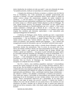 inteiro desabrochar da existência em toda sua nudez" e uma nova dimensão de tempo,
"um perpétuo presente, criado por um apocalipse em contínua transformação".
A despeito das referências de Huxley ao taoísmo e a místicos como são João da
Cruz ou Swedenborg, essa "visão sacramentai da realidade" proporcionada pela
mescalina se restringe a um plano estritamente natural. Huxley admira os estados de
espírito extáticos porque eles proporcionam exemplos do caráter irredutível da
existência — e, sob esse aspecto, o uso argumentativo que Huxley faz de Buda e de
Mestre Eckhart tem uma surpreendente semelhança com o sentido que este grande nome
da mística renana ou o filósofo japonês Nishida adquirem na obra de Heidegger. De
resto, quando Huxley descreve sua percepção "narcotizada" de uma cadeira como
"minha Despersonalização na Desindividualização que era a cadeira", a frase parece
remeter exatamente à distinção que o filósofo de Ser e tempo faz entre o ente
manipulável (tal qual instituído pela razão instrumental) e o ser autêntico (cuja eterna
irrupção fora encoberta pela dicotomia sujeito-objeto e seria redescoberta pela
superação heideggeriana da metafísica).
À diferença de Heidegger, porém, Huxley considera que tanto o esquecimento
da totalidade do ser quanto seu oposto — a abertura da consciência para a irrupção dos
acontecimentos —- são um fenômeno do mundo biológico. Para ele, o cérebro e o
sistema nervoso seriam uma "válvula redutora", que evita — por meio do caráter
seletivo da memória e das restrições impostas pela linguagem — que o homem seja
esmagado pela torrente de informações a que sua "onisciência" potencial estaria sujeita.
Seria um anacronismo tentar avaliar a correção dessas afirmações a partir das
descobertas recentes das neurociências. Nem As portas da percepção nem Céu e
Inferno são tratados científicos. Huxley cita vários pesquisadores de seu tempo, consulta
especialistas, explica a ação química dos diferentes tipos de drogas, defende suas
virtudes e aponta seus malefícios — mas parece se guiar sobretudo por aquele espírito
de curiosidade intelectual formulado por Montaigne na aurora da modernidade. Céu e
Inferno — texto que dá continuidade às experiências relatadas em As portas da
percepção — é uma cartografia da mente cuja analogia entre os estados possíveis da
consciência e as zonas do globo (com sua diversidade de fauna e flora) deve muito à
descrição, feita nos Ensaios de Montaigne, das "maravilhas" encontradas pelos
navegantes nos antípodas das terras civilizadas.
Em Céu e Inferno, essas metáforas geográficas expressam "a dessemelhança
essencial das regiões longínquas da mente" que as drogas permitem desbravar. Para o
leitor de hoje, elas têm também um significado ético: ensinam a olhar com tolerância e
compreensão para essas pequenas epifanias que nos consolam de um mundo em que o
prazer é mercantilizado pela indústria do combate ao narcotráfico e em que a mente é
agenciada pelos psicofármacos. Aliás, a proliferação atual das drogas normalizantes —
que reduzem o cérebro a uma glândula e transformam a existência num protocolo —
torna ainda mais urgente a necessidade de transcendência que podemos detectar pela
onipresença do uso de alucinógenos nas mais variadas culturas. Como escreve Aldous
Huxley: "Parece extremamente improvável que a humanidade, de um modo geral,
algum dia seja capaz de passar sem paraísos artificiais. A maioria dos homens e
mulheres leva uma vida tão sofredora em seus pontos baixos e tão monótona em suas
eminências, tão pobre e limitada, que os desejos de fuga, os anseios para superar-se,
ainda por uns breves momentos, estão e têm estado sempre entre os principais apetites
da alma".
MANUEL DA COSTA PINTO
 