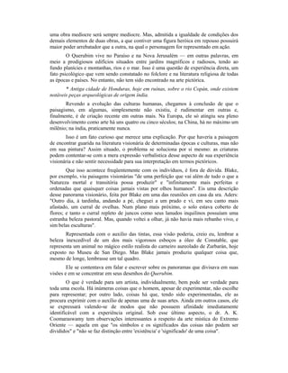 uma obra medíocre será sempre medíocre. Mas, admitida a igualdade de condições dos
demais elementos de duas obras, a que contiver uma figura heróica em repouso possuirá
maior poder arrebatador que a outra, na qual o personagem for representado em ação.
O Querubim vive no Paraíso e na Nova Jerusalém — em outras palavras, em
meio a prodigiosos edifícios situados entre jardins magníficos e radiosos, tendo ao
fundo planícies e montanhas, rios e o mar. Isso é uma questão de experiência direta, um
fato psicológico que vem sendo constatado no folclore e na literatura religiosa de todas
as épocas e países. No entanto, não tem sido encontrado na arte pictórica.
* Antiga cidade de Honduras, hoje em ruínas, sobre o rio Copán, onde existem
notáveis peças arqueológicas de origem índia.
Revendo a evolução das culturas humanas, chegamos à conclusão de que o
paisagismo, em algumas, simplesmente não existiu, é rudimentar em outras e,
finalmente, é de criação recente em outras mais. Na Europa, ele só atingiu seu pleno
desenvolvimento como arte há uns quatro ou cinco séculos; na China, há no máximo um
milênio; na índia, praticamente nunca.
Isso é um fato curioso que merece uma explicação. Por que haveria a paisagem
de encontrar guarida na literatura visionária de determinadas épocas e culturas, mas não
em sua pintura? Assim situado, o problema se soluciona por si mesmo: as criaturas
podem contentar-se com a mera expressão verbalística desse aspecto de sua experiência
visionária e não sentir necessidade para sua interpretação em termos pictóricos.
Que isso acontece freqüentemente com os indivíduos, é fora de dúvida. Blake,
por exemplo, viu paisagens visionárias "de uma perfeição que vai além de tudo o que a
Natureza mortal e transitória possa produzir" e "infinitamente mais perfeitas e
ordenadas que quaisquer coisas jamais vistas por olhos humanos". Eis uma descrição
desse panorama visionário, feita por Blake em uma das reuniões em casa da sra. Aders:
"Outro dia, à tardinha, andando a pé, cheguei a um prado e vi, em seu canto mais
afastado, um curral de ovelhas. Num plano mais próximo, o solo estava coberto de
flores; e tanto o curral repleto de juncos como seus lanudos inquilinos possuíam uma
estranha beleza pastoral. Mas, quando voltei a olhar, já não havia mais rebanho vivo, e
sim belas esculturas".
Representada com o auxílio das tintas, essa visão poderia, creio eu, lembrar a
beleza inexcedível de um dos mais vigorosos esboços a óleo de Constable, que
representa um animal no mágico estilo realista do carneiro aureolado de Zurbarán, hoje
exposto no Museu de San Diego. Mas Blake jamais produziu qualquer coisa que,
mesmo de longe, lembrasse um tal quadro.
Ele se contentava em falar e escrever sobre os panoramas que divisava em suas
visões e em se concentrar em seus desenhos do Querubim.
O que é verdade para um artista, individualmente, bem pode ser verdade para
toda uma escola. Há inúmeras coisas que o homem, apesar de experimentar, não escolhe
para representar; por outro lado, coisas há que, tendo sido experimentadas, ele as
procura exprimir com o auxílio de apenas uma de suas artes. Ainda em outros casos, ele
se expressará valendo-se de modos que não possuem afinidade imediatamente
identificável com a experiência original. Sob esse último aspecto, o dr. A. K.
Coomaraswamy tem observações interessantes a respeito da arte mística do Extremo
Oriente — aquela em que "os símbolos e os significados das coisas não podem ser
divididos" e "não se faz distinção entre 'existência' e 'significado' de uma coisa".
 