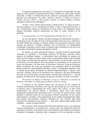 O supremo exemplo dessa arte mística é o paisagismo de inspiração Zen, que
surgiu na China durante a Segunda Dinastia Sung e renasceu no Japão quatro séculos
mais tarde. A índia e o Oriente Próximo não conhecem o paisagismo místico, embora
possuam seus equivalentes: "Na índia, a pintura, a poesia e a música em louvor a
Vishnu, em que o tema é o amor sexual; a poesia e a música sufistas, na Pérsia,
dedicadas aos prazeres da embriaguez"5
.
"O leito", como o define pitorescamente o ditado italiano, "é a ópera do pobre."
De modo análogo, o sexo é o paisagismo do hindu; o vinho, o impressionismo persa. E
isso, evidentemente, porque as experiências da união sexual e da embriaguez gozam
daquela diversidade essencial característica de todas as visões, inclusive na de
paisagens.
5. Coomaraswamy, A. K. The Transformation of N ature inArt, p. 40.
Se, em certa época, o homem encontrou satisfação em determinada atividade, é
de presumir-se que, até então, deveria ter havido qualquer outra coisa que a substituísse.
Na Idade Média, por exemplo, os homens tinham uma preocupação obsessiva, quase
maníaca, por palavras e símbolos. Qualquer coisa, na Natureza, era imediatamente
considerada a ilustração concreta desta ou daquela noção formulada em um dos livros
ou legendas considerados sagrados pela opinião corrente.
No entanto, em outros períodos da História, o homem encontrou uma profunda
satisfação em reconhecer a diversidade autônoma da Natureza, incluindo muitos
aspectos da qualidade humana. A manifestação dessa diversidade foi expressa em
termos de arte, religião ou ciência. Quais seriam os equivalentes medievais de Constable
e da ecologia, da observação dos pássaros e das Eleusínias*, da microscopia e dos ritos
de Dionísio, e do haiku japonês? Creio que poderão ser encontrados, em um extremo da
escala, nas Saturnais e, do outro lado, no misticismo. Carnavais, Festas da Primavera,
bailes de máscaras são coisas que permitem uma constatação direta da diversidade
animal, subjacente à personalidade individual e social. A contemplação inspirada revela
o extremo oposto dessa diversidade da sublime Despersonalização. E algures, entre
esses dois extremos, situam-se as experiências dos visionários e das artes propiciadoras
de visões, por meio das quais se busca retomar e refundir essas experiências — a arte do
joalheiro, do fabricante de vidro pintado, do tapeceiro, do pintor, do poeta e do músico.
*Os festivais de Elêusis ou Eleusínias, em que se celebravam os mistérios de
Demétrio e Perséfone, na cidade grega de Elêusis, próxima a Atenas.
A despeito de uma História Natural que não passava de um conjunto de
símbolos monotonamente moralistas, sob o jugo de uma teologia que, em vez de encarar
as palavras como a representação das coisas, tratava essas coisas e os fatos como
demonstrações das palavras bíblicas e aristotélicas, apesar disso tudo nossos
antepassados permaneceram relativamente sãos. E isso lhes foi possível graças à fuga
periódica à asfixiante prisão de sua presunçosa filosofia racionalista, de sua ciência
antropomórfica, autoritária e não-experimental, de sua religião demasiadamente rígida,
para mundos não-verbalistas, inumanos, habitados por seus instintos, pela fauna
visionária dos antípodas de suas mentes e — mais além, embora ainda incluído nessa
totalidade — graças ao Espírito Interior.
Mas volvamos, desta extensa porém necessária digressão, para o caso particular
a que nos propuséramos. As paisagens são, como já vimos, um componente normal da
experiência visionária. Na literatura antiga, tanto folclórica como religiosa, encontramos
descrições de paisagens visionárias; mas o paisagismo só fez sua aparição em época
 