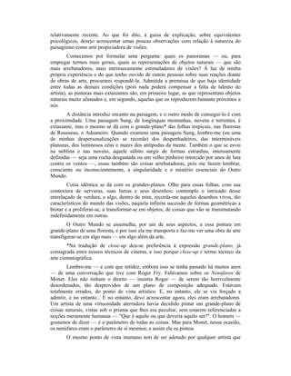 relativamente recente. Ao que foi dito, à guisa de explicação, sobre equivalentes
psicológicos, desejo acrescentar umas poucas observações com relação à natureza do
paisagismo como arte propiciadora de visões.
Comecemos por formular uma pergunta: quais os panoramas — ou, para
empregar termos mais gerais, quais as representações de objetos naturais — que são
mais arrebatadores, mais intrinsecamente estimuladores de visões? À luz de minha
própria experiência e do que tenho ouvido de outras pessoas sobre suas reações diante
de obras de arte, procurarei respondê-la. Admitida a premissa de que haja identidade
entre todas as demais condições (pois nada poderá compensar a falta de talento do
artista), as pinturas mais extasiantes são, em primeiro lugar, as que representam objetos
naturais muito afastados e, em segundo, aquelas que os reproduzem bastante próximos a
nós.
A distância introduz encanto na paisagem, e o outro modo de consegui-lo é com
a proximidade. Uma paisagem Sung, de longínquas montanhas, nuvens e torrentes, é
extasiante, mas o mesmo se dá com o grande-plano* das folhas tropicais, nas florestas
de Rousseau, o Aduaneiro. Quando examino uma paisagem Sung, lembro-me (ou uma
de minhas despersonalizações se recorda) dos despenhadeiros, das intermináveis
planuras, dos luminosos céus e mares dos antípodas da mente. Também o que se esvai
na neblina e nas nuvens, aquele súbito surgir de formas estranhas, intensamente
definidas — seja uma rocha desgastada ou um velho pinheiro retorcido por anos de luta
contra os ventos —, essas também são coisas arrebatadoras, pois me fazem lembrar,
consciente ou inconscientemente, a singularidade e o mistério essenciais do Outro
Mundo.
Coisa idêntica se dá com os grandes-planos. Olho para essas folhas, com sua
contextura de nervuras, suas listras e seus desenhos; contemplo o intricado desse
entrelaçado de verdura, e algo, dentro de mim, recorda-me aqueles desenhos vivos, tão
característicos do mundo das visões, naquela infinita sucessão de formas geométricas a
brotar e a proliferar-se, a transformar-se em objetos; de coisas que vão se transmutando
indefinidamente em outras.
O Outro Mundo se assemelha, por um de seus aspectos, a essa pintura em
grande-plano de uma floresta, e por isso ela me transporta e faz-me ver uma obra de arte
transfigurar-se em algo mais — em algo além da arte.
*Na tradução de close-up deu-se preferência à expressão grande-plano, já
consagrada entre nossos técnicos de cinema, e isso porque close-up é termo técnico da
arte ciematográfica.
Lembro-me — e com que nitidez, embora isso se tenha passado há muitos anos
— de uma conversação que tive com Roger Fry. Falávamos sobre os Nenúfares de
Monet. Eles não tinham o direito — insistia Roger — de serem tão horrivelmente
desordenados, tão desprovidos de um plano de composição adequado. Estavam
totalmente errados, do ponto de vista artístico. E, no entanto, ele se via forçado a
admitir, e no entanto... E no entanto, devo acrescentar agora, eles eram arrebatadores.
Um artista de uma virtuosidade aterradora havia decidido pintar um grande-plano de
coisas naturais, vistas sob o prisma que lhes era peculiar, sem estarem referenciadas a
noções meramente humanas — "Que é aquilo ou que deveria aquilo ser?". O homem —
gostamos de dizer — é o parâmetro de todas as coisas. Mas para Monet, nessa ocasião,
os nenúfares eram o parâmetro de si mesmos; e assim ele os pintou.
O mesmo ponto de vista inumano tem de ser adotado por qualquer artista que
 