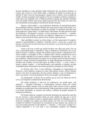 procure reproduzir as cenas distantes. Quão minúsculos são, nas pinturas chinesas, os
viajores que cruzam os vales! Quão frágil a choupana de bambu na encosta que os
domina! E todo o resto da vasta paisagem é apenas vazio e silêncio. Essa revelação da
solidão, levando sua própria vida segundo as leis de sua própria existência, transporta a
mente para seus antípodas. Pois a Natureza primitiva guarda uma estranha similitude
com esse mundo interior onde nossos desejos pessoais não são levados em conta nem
são consideradas as preocupações constantes do homem em geral.
Apenas o plano-médio e o que poderíamos denominar de meio-primeiro-plano
são estritamente humanos. Quando olhamos para muito perto ou para muito longe, ou o
homem se desvanece inteiramente ou perde seu primado. O astrônomo olha para mais
longe ainda que o pintor Sung; e vê ainda menos vida humana. Do lado oposto da escala
das distâncias, o fisiologista, o químico, o físico, procuram o pormenor — o grande-
plano da célula, da molécula, do átomo e do subátomo. Daquilo que, a seis metros, ou
mesmo a uma extensão de braço, parecia um ser humano, nada mais resta.
Algo semelhante acontece ao artista míope e ao feliz apaixonado. No amplexo
nupcial, as personalidades se fundem; o indivíduo (esse é o tema que se repete nos
poemas e novelas de Lawrence) deixa de ser ele mesmo e se converte em parte do vasto
universo impessoal.
Assim se dá com o artista que decide focalizar seus olhos para perto. Em sua
obra, a humanidade perde a importância, chega a desaparecer inteiramente. Em vez de
apreciar homens e mulheres a pregar suas grotescas peças perante a majestade do Céu,
somos instados a contemplar os lírios, a meditar sobre a beleza extraterrena de meras
coisas quando separadas de seu aspecto utilitário e representadas tal como são — em e
por si próprias. Alternativamente (ou apenas em um estágio inicial do desenvolvimento
artístico) o mundo inumano do grande-plano vai sendo reproduzido em desenhos. Esses
desenhos são retirados, em sua maior parte, de folhas e flores — a rosa, o lótus, o
acanto, a palma, o papiro — e são transformados, com repetições e variações, em algo
arrebatadoramente rememorativo das formas geométricas animadas do Outro Mundo.
As técnicas mais livres e mais realísticas, empregadas na representação da
Natureza a curta distância, surgiram em data relativamente recente, embora bastante
anterior à do início da representa-| cão dos cenários distantes, e que é (erradamente) a
única a que damos o nome de paisagismo. Roma, por exemplo, possui paisagens
em grande-plano. O afresco de um jardim, que já serviu de adorno da vila de
Lívia, é um magnífico exemplo dessa forma de arte.
Por razões teológicas, o Islã teve de contentar-se, em grande parte, com
arabescos — desenhos luxuriantes e continuamente variáveis (como nas visões)
baseados em modelos naturais vistos de muito perto. Mas, mesmo no Islã, a genuína
paisagem em grande-plano não era desconhecida. Nada há que possa exceder, em beleza
e em poder arrebatador, os mosaicos dos jardins e edifícios da grande mesquita de
Omayyad em Damasco.
Na Europa medieval, a despeito da obsessão dominante de transformar cada fato
em um conceito e cada experiência direta em mero símbolo de algo que os livros
contivessem, eram bastante comuns os grandes-planos realísticos de folhagens e flores.
Vemo-los esculpidos nos capiteis de colunas góticas, tal como na Casa Capitular da
Catedral de Southwell. Encontramo-los em pinturas de caça, quadros cujo assunto era
essa coisa sempre presente na vida medieval — a floresta —, vista como o caçador ou o
viajante desgarrado a vê, com todo o seu emaranhado complexo de folhagem
 