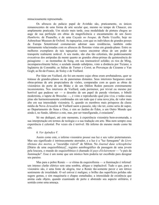 minuciosamente representado.
Os afrescos do palácio papal de Avinhão são, praticamente, os únicos
remanescentes de uma forma de arte secular que, mesmo no tempo de Chaucer, era
amplamente praticada. Um século mais tarde, essa modalidade de pintura chegou ao
auge de sua perfeição em obras da magnificência e encantamento de um Santo
Humberto, de Pisanello, e de uma Caçada no bosque, de Paolo Uccello, hoje no
Ashmolean Museum de Oxford. As tapeçarias, com que os indivíduos de grandes posses
da Europa Setentrional costumavam adornar suas residências, também estão
intimamente relacionadas com os afrescos de florestas vistas em grande-plano. Entre os
melhores exemplares de tais tapeçarias vamos encontrar obras de um poder de
transporte realmente notável. A seu modo, são elas tão celestiais, tão poderosamente
evocativas dos antípodas da mente quanto as grandes obras-primas da quintessência do
paisagismo — as montanhas de Sung, em sua imensurável solidão; os rios de Ming,
incomparavelmente belos; o azulado mundo subalpino, visto a distância por Ticiano; a
Inglaterra de Constable; as Itálias de Turner e Corot; as Provenças de Cézanne e Van
Gogh; as Ile-de-France, de Sisley e de Vuillard.
Por falar em Vuillard, ele foi um mestre cujas obras eram arrebatadoras, quer se
tratasse de grandes-planos ou de panoramas distantes. Seus interiores burgueses eram
obras-primas de arte propiciadora de visões, comparadas com as quais as obras de
visionários do porte de um Blake e de um Odilon Redon parecem extremamente
inconsistentes. Nos interiores de Vuillard, cada pormenor, por trivial ou mesmo por
horrível que pudesse ser — o desenho de um papel de parede vitoriano, o bibelô
modernista, o tapete de Bruxelas —, é visto e reproduzido qual jóia viva; e todas essas
jóias são harmoniosamente combinadas em um todo que é uma nova jóia, de valor mais
alto em sua intensidade visionária. E, quando os membros mais prósperos da classe
média da Nova Jerusalém de Vuillard saem a passeio, não vão ter, como seria de supor,
ao Departamento do Sena e Oise, e sim ao Jardim do Éden, a um Outro Mundo que
ainda é, no fundo, idêntico a este, mas, por ser transfigurado, é extasíante6
.
Só me dediquei, até este momento, à experiência visionária bem-aventurada, a
sua interpretação em termos de teologia e a sua tradução em arte. Mas nem sempre essa
experiência é celestial. Por vezes ela é terrível. Há inferno do mesmo modo como há
céu.
6. Ver Apêndice V.
Assim como este, o inferno visionário possui sua luz e seu valor preternaturais.
Mas seu significado é intrinsecamente aterrador, e a luz é a "luz fumegante" do Livro
tibetano dos mortos, a "escuridão visível" de Milton. No Journal dune schizophrène
[Diário de uma esquizofrênica]7
, registro autobiográfico da passagem de uma jovem
pela loucura, o mundo do esquizofrênico é chamado lê pays d'éclairement — "o país da
iluminação". Esse é um nome que um místico bem poderia ter escolhido para designar
seu paraíso.
Mas para a pobre Renée — a vítima da esquizofrenia — a iluminação é infernal:
um intenso clarão elétrico sem uma sombra, ubíquo e implacável. Tudo o que, para o
visionário são, é uma fonte de alegria, traz a Renée tão-somente pavor e um tétrico
sentimento de irrealidade. O sol estivai é maligno; o brilho das superfícies polidas não
sugere gemas, e sim maquinaria e chapas esmaltadas; a intensidade de existência que
anima cada objeto, quando examinado de perto e abstraído seu aspecto utilitário, é
sentida como uma ameaça.
 