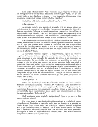 E há, ainda, o horror infinito. Para o visionário são, a percepção do infinito em
um finito particular é uma revelação de sublime imanência; para Renée, isso era uma
comprovação do que ela chama o sistema — vasto mecanismo cósmico, que existe
unicamente para produzir crime e castigo, solidão e irrealidade8
.
7. Séchéhaye, M. A. Journal dune schizophrène. Paris, 1950.
8. Ver Apêndice VI.
A sanidade mental é uma questão de gradação, e há um grande número de
visionários que vê o mundo tal como Renée o viu, mas consegue, a despeito disso, viver
fora dos manicômios. Tal como os visionários positivos, eles também vêem o Universo
transfigurado — mas para pior. Tudo nele, das estrelas, no céu, à poeira sob seus pés, é
indizivelmente sinistro e repugnante; cada acontecimento vem carregado de ódio, cada
objeto acusa a presença de um Horror Interior infinito, todo-poderoso, eterno.
Esse mundo negativamente transfigurado consegue insinuar-se, de tempos em
tempos, na literatura e nas artes. Ele desvirtua e ameaça, por meio das últimas paisagens
de Van Gogh; foi o quadro e o tema de todos os contos de Kafka; foi o lar espiritual de
Géricault,9
foi habitado por Goya durante os anos de sua surdez e solidão; foi entrevisto
por Browning ao escrever Childe Roland; teve seu lugar, diante das teofanias, nas
novelas de Charles Williams.
A experiência visionária negativa é, freqüentemente, seguida de sensações
corpóreas de natureza bastante especial e característica. As visões felizes são, via de
regra, associadas a uma sensação de separação do corpo, a um sentimento de
despersonalização. (É, sem dúvida, esse sentimento que possibilita aos índios que
praticam o culto do peiote usar a droga, não apenas como um atalho para atingir o
mundo das visões, mas também como instrumento para criar uma solidariedade afetiva
dentro do grupo de participantes.) Mas, quando as experiências visionárias são terríveis
e o mundo se transfigura para pior, a individualização é intensificada e o visionário
negativo sente-se preso a um corpo que parece tornar-se cada vez mais denso, mais
comprimido, até que acaba por sentir-se reduzido à condição de torturada consciência
de um aglutinado de matéria compacta, não maior que uma pedra que pudesse ser
contida entre as mãos.
9. Ver Apêndice VII.
Vale a pena observar que muitos dos sofrimentos narrados nas várias descrições
do Inferno são castigos de pressão e constrição. Os pecadores de Dante eram enterrados
na lama, encerrados em troncos de árvores, aprisionados em blocos de gelo, esmagados
entre rochas. Seu Inferno é psicologicamente verdadeiro. Muitas de suas punições são
experimentadas pelos esquizofrênicos e por aqueles que tomam mescalina ou ácido
lisérgico, sob condições desfavoráveis10
.
Qual a natureza dessas condições desfavoráveis? Como e por que é o Céu
transformado em Inferno?
Em certos casos, a experiência visionária negativa é o resultado de causas
primordialmente fisiológicas. A mescalina tende, após sua ingestão, a se acumular no
fígado. Se esse órgão estiver doente, isso pode levar a mente a sentir-se no Inferno.
Mas, o que é mais importante, do ponto de vista de nosso presente estudo, é o fato de
que a experiência visionária negativa pode ser produzida por meios puramente
psicológicos. O temor e a angústia barram o caminho para o Outro Mundo celestial e
mergulham no inferno quem ingerir a droga.
 