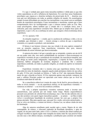 E o que é verdade para quem toma mescalina também é válido para os que têm
visões espontâneas ou sob a influência do hipnotismo. Foi com base nesse fundamento
psicológico que ergueu-se a doutrina teológica da preservação da fé — doutrina essa
com que nos defrontamos em todas as grandes religiões do mundo. Os escatologistas
sempre tiveram dificuldade em conciliar seu racionalismo e sua moral com as realidades
brutais da experiência psicológica. Como racionalistas e moralistas, sentem que o bom
comportamento deve ser recompensado e que o virtuoso merece subir ao Céu. Mas,
como psicologistas, sabem também que a virtude não é a condição única, nem é
suficiente, para uma experiência visionária feliz. Sabem que as simples boas ações são
impotentes, e que é a fé, ou a confiança no amor, que assegura a bem-aventurança dessa
experiência.
10. Ver Apêndice VIII.
As emoções negativas — o medo, que é a ausência de confiança; o ódio, a ira ou
a maldade, que eliminam o amor — trazem consigo a certeza de que a experiência
visionária, se e quando se produzir, será aterradora.
O fariseu é um homem virtuoso; mas sua virtude é de uma espécie compatível
com as emoções negativas. Suas experiências visionárias têm, pois, maiores
possibilidades de serem infernais que bem-aventuradas.
A natureza da mente é tal que o pecador que se arrepende, e pratica um ato de fé
em um poder mais alto, tem maior probabilidade de encontrar a bem-aventurança na
experiência visionária do que o sustentáculo da sociedade, de consciência tranqüila, mas
que abriga na mente justas indignações, inquietações, a respeito de bens e ambições
materiais, hábitos arraigados de reclamar, desprezar e condenar. Daí a enorme
importância conferida, em todas as grandes religiões, ao estado de espírito no momento
da morte.
Experiência visionária não é a mesma coisa que experiência mística. Esta se
situa além do reino do dualismo, enquanto aquela ainda permanece dentro de sua esfera
de ação. O Céu está vinculado ao Inferno, e "subir ao Céu" não representa liberação
maior do que a descida ao horror. O Céu representa apenas uma posição vantajosa, da
qual o sublime Princípio poderá ser apreciado com maior clareza que ao nível da
existência individual de todo dia.
Se a consciência sobreviver à morte do corpo, há de fazê-lo, provavelmente, em
todos os níveis mentais — no da experiência mística, no da experiência visionária —
venturosa ou infernal — e no nível da existência cotidiana.
Em vida, a própria experiência visionária venturosa tende a inverter suas
características, caso persista por um tempo muito longo. Muitos esquizofrênicos
possuem seus períodos de celestial bem-aventurança; mas o fato de não saberem eles (o
que não acontece com quem ingere mescalina) quando — se jamais — ser-Ihes-á dado
volver à reconfortante banalidade da existência normal, faz com que o próprio Céu
pareça aterrador. Mas para aqueles que, seja qual for a razão, estiverem atemorizados, o
Céu se volve em Inferno; a ventura em horror; a Serena Luz, no odioso clarão da terra
da iluminação.
Algo de natureza semelhante pode suceder após a morte. Depois de ter sido
contemplado, de relance, o ofuscante esplendor da Realidade derradeira, e após ter
vagado, de um para outro lado, entre o Céu e o Inferno, a maioria das almas acabará por
consguir recolher-se àquela região mais tranqüila da mente onde lhe seja possível fazer
uso dos seus e dos alheios desejos, recordações e predileções para construir um mundo
 