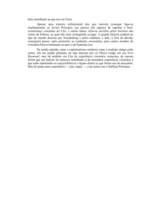 bem semelhante ao que teve na Terra.
Apenas uma minoria infinitesimal dos que morrem consegue ligar-se
imediatamente ao divino Princípio; uns poucos são capazes de suportar a bem-
aventurança visionária do Céu, e outros tantos vêem-se envoltos pelos horrores das
visões do Inferno, ao qual não mais conseguirão escapar. A grande maioria acabará no
tipo de mundo descrito por Swedenborg e pelos médiuns, e dele, é fora de dúvida,
conseguirá passar, após preencher as condições necessárias, para outros mundos de
visionária bem-aventurança ou para o da Suprema Luz.
Na minha opinião, tanto o espiritualismo moderno como a tradição antiga estão
certos. Há um estado póstumo, do tipo descrito por sir Oliver Lodge em seu livro
Raymond; mas há também um Céu de experiência visionária venturosa, da mesma
forma que um Inferno de natureza semelhante à da aterradora experiência visionária a
que estão submetidos os esquizofrênicos e alguns dentre os que fazem uso da mescalina.
Mas há ainda outra experiência — esta, ímpar —, a da união com o Sublime Princípio.
 