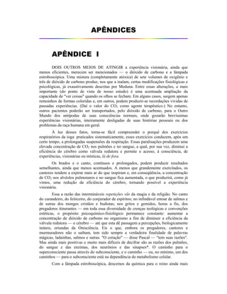 APÊNDICES
APÊNDICE I
DOIS OUTROS MEIOS DE ATINGIR a experiência visionária, ainda que
menos eficientes, merecem ser mencionados — o dióxido de carbono e a lâmpada
estroboscópica. Uma mistura (completamente atóxica) de sete volumes de oxigênio e
três de dióxido de carbono produz, nos que a inalam, certas modificações fisiológicas e
psicológicas, já exaustivamente descritas por Meduna. Entre essas alterações, a mais
importante (do ponto de vista de nosso estudo) é uma acentuada ampliação da
capacidade de "ver coisas" quando os olhos se fecham. Em alguns casos, surgem apenas
remoinhos de formas coloridas e, em outros, podem produzir-se recordações vividas de
passadas experiências. (Daí o valor do CO2 como agente terapêutico.) No entanto,
outros pacientes poderão ser transportados, pelo dióxido de carbono, para o Outro
Mundo dos antípodas de suas consciências normais, onde gozarão brevíssimas
experiências visionárias, inteiramente desligadas de suas histórias pessoais ou dos
problemas da raça humana em geral.
À luz desses fatos, torna-se fácil compreender o porquê dos exercícios
respiratórios da ioga: praticados sistematicamente, esses exercícios conduzem, após um
certo tempo, a prolongadas suspensões da respiração. Essas paralisações produzem uma
elevada concentração de CO2 nos pulmões e no sangue, a qual, por sua vez, diminui a
eficiência do cérebro como válvula redutora e permite o acesso, à consciência, de
experiências, visionárias ou místicas, lá de fora.
Os brados e o canto, contínuos e prolongados, podem produzir resultados
semelhantes, ainda que menos acentuados. A menos que grandemente exercitados, os
cantores tendem a expirar mais ar do que inspiram e, em conseqüência, a concentração
de CO2 nos alvéolos pulmonares e no sangue fica aumentada, o que produzirá, como já
vimos, uma redução da eficiência do cérebro, tornando possível a experiência
visionária.
Essa a razão das intermináveis repetições vãs da magia e da religião. No canto
do curandeiro, do feiticeiro, do conjurador de espíritos; no infindável entoar de salmos e
de sutras dos monges cristãos e budistas; nos gritos e gemidos, horas a fio, dos
pregadores itinerantes — em toda essa diversidade de crenças teológicas e convenções
estéticas, o propósito psicoquímico-fisiológico permanece constante: aumentar a
concentração de dióxido de carbono no organismo a fim de diminuir a eficiência da
válvula redutora — o cérebro — até que esta dê passagem a percepções, biologicamente
inúteis, oriundas da Onisciência. Eis o que, embora os pregadores, cantores e
murmuradores não o saibam, tem sido sempre a verdadeira finalidade de palavras
mágicas, ladainhas, salmos e sutras. "O coração" — disse Pascal — "tem suas razões".
Mas ainda mais positivas e muito mais difíceis de decifrar são as razões dos pulmões,
do sangue e das enzimas, dos neurônios e das sinapses*. O caminho para o
superconsciente passa através do subconsciente, e o caminho — ou, no mínimo, um dos
caminhos — para o subconsciente está na dependência do metabolismo celular.
Com a lâmpada estroboscópica, descemos da química para o reino ainda mais
 