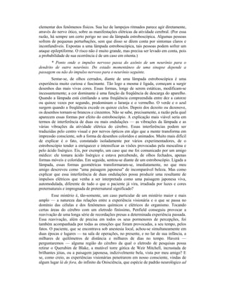 elementar dos fenômenos físicos. Sua luz de lampejos ritmados parece agir diretamente,
através do nervo ótico, sobre as manifestações elétricas da atividade cerebral. (Por essa
razão, há sempre um certo perigo no uso da lâmpada estroboscópica. Algumas pessoas
sofrem de pequenas perturbações, sem que disso se dêem conta por sintomas claros e
inconfundíveis. Expostas a uma lâmpada estroboscópica, tais pessoas podem sofrer um
ataque epileptiforme. O risco não é muito grande, mas precisa ser levado em conta, pois
a probabilidade de sua ocorrência é de um caso em oitenta.)
* Ponto onde o impulso nervoso passa do axônio de um neurônio para o
dendrito de outro neurônio. Do estado momentâneo de uma sinapse depende a
passagem ou não do impulso nervoso para o neurônio seguinte.
Sentar-se, de olhos cerrados, diante de uma lâmpada estroboscópica é uma
experiência muito curiosa e fascinante. Tão logo a mesma é ligada, começam a surgir
desenhos das mais vivas cores. Essas formas, longe de serem estáticas, modificam-se
incessantemente; a cor dominante é uma função da freqüência de descarga do aparelho.
Quando a lâmpada está cintilando a uma freqüência compreendida entre dez a catorze
ou quinze vezes por segundo, predominam o laranja e o vermelho. O verde e o azul
surgem quando a freqüência excede os quinze ciclos. Depois dos dezoito ou dezenove,
os desenhos tornam-se brancos e cinzentos. Não se sabe, precisamente, a razão pela qual
aparecem essas formas por efeito do estroboscópio. A explicação mais viável seria em
termos de interferência de duas ou mais ondulações — as vibrações da lâmpada e as
várias vibrações da atividade elétrica do cérebro. Essas interferências podem ser
traduzidas pelo centro visual e por nervos ópticos em algo que a mente transforma em
impressão consciente, sob a forma de desenhos coloridos e animados. Muito mais difícil
de explicar é o fato, constatado isoladamente por vários experimentadores, de o
estroboscópio tender a enriquecer e intensificar as visões provocadas pela mescalina e
pelo ácido lisérgico. Eis, por exemplo, um caso que me foi comunicado por um amigo
médico: ele tomara ácido lisérgico e estava percebendo, de olhos fechados, apenas
formas móveis e coloridas. Em seguida, sentou-se diante de um estroboscópio. Ligada a
lâmpada, essas formas geométricas transformaram-se, imediatamente, no que meu
amigo descreveu como "uma paisagem japonesa" de incomparável beleza. Mas como
explicar que essa interferência de duas ondulações possa produzir uma resultante de
impulsos elétricos que venha a ser interpretada como uma paisagem japonesa viva,
automodulada, diferente de tudo o que o paciente já vira, irradiada por luzes e cores
preternaturais e impregnada de preternatural significado?
Esse mistério é, tão-somente, um caso particular de um mistério maior e mais
amplo — a natureza das relações entre a experiência visionária e o que se passa no
domínio das células e dos fenômenos químicos e elétricos do organismo. Tocando
certas áreas do cérebro com um eletrodo finíssimo, Penfield conseguiu provocar a
reavivação de uma longa série de recordações presas a determinada experiência passada.
Essa reavivação, além de precisa em todos os seus pormenores de percepções, foi
também acompanhada por todas as emoções que foram provocadas, a seu tempo, pelos
fatos. O paciente, que se encontrava sob anestesia local, achou-se simultaneamente em
duas épocas e lugares — na sala de operações, no presente, e no lar de sua infância, a
milhares de quilômetros de distância e milhares de dias no tempo. Haverá —
perguntaremos — alguma região do cérebro da qual o eletrodo de pesquisas possa
retirar o Querubim de Blake, a mutável torre gótica de Weir Mitchell, incrustada de
brilhantes jóias, ou a paisagem japonesa, indizivelmente bela, vista por meu amigo? E
se, como creio, as experiências visionárias penetrarem em nosso consciente, vindas de
algum lugar lá de fora, do infinito da Onisciência, que espécie de padrão neurológico ad
 