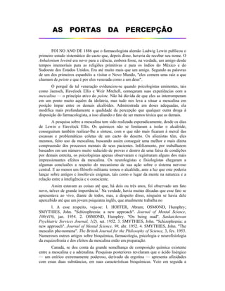 AS PORTAS DA PERCEPÇÃO
FOI NO ANO DE 1886 que o farmacologista alemão Ludwig Lewin publicou o
primeiro estudo sistemático do cacto que, depois disso, haveria de receber seu nome. O
Anhalonium lewinü era novo para a ciência, embora fosse, na verdade, um amigo desde
tempos imemoriais para as religiões primitivas e para os índios do México e do
Sudoeste dos Estados Unidos. Era até muito mais que um amigo. Segundo as palavras
de um dos primeiros espanhóis a visitar o Novo Mundo, "eles comem uma raiz a que
chamam de peiote e que é por eles venerada como a um deus".
O porquê de tal veneração evidenciou-se quando psicologistas eminentes, tais
como Jaensch, Havelock Ellis e Weir Mitchell, começaram suas experiências com a
mescalina — o princípio ativo do peiote. Não há dúvida de que eles as interromperam
em um ponto muito aquém da idolatria, mas tudo nos leva a situar a mescalina em
posição ímpar entre os demais alcalóides. Administrada em doses adequadas, ela
modifica mais profundamente a qualidade da percepção que qualquer outra droga à
disposição do farmacologista, a isso aliando o fato de ser menos tóxica que as demais.
A pesquisa sobre a mescalina tem sido realizada esporadicamente, desde os dias
de Lewin e Havelock Ellis. Os químicos não se limitaram a isolar o alcalóide;
conseguiram também realizar-lhe a síntese, com o que não mais ficaram à mercê das
escassas e problemáticas coletas de um cacto do deserto. Os alienistas têm, eles
mesmos, feito uso da mescalina, buscando assim conseguir uma melhor e mais direta
compreensão dos processos mentais de seus pacientes. Infelizmente, por trabalharem
baseados em um número muito reduzido de provas e dentro de uma faixa de condições
por demais estreita, os psicologistas apenas observaram e registraram alguns dos mais
impressionantes efeitos da mescalina. Os neurologistas e fisiologistas chegaram a
algumas conclusões a respeito do mecanismo de sua ação sobre o sistema nervoso
central. E ao menos um filósofo militante tomou o alcalóide, ante a luz que este poderia
lançar sobre antigos e insolúveis enigmas, tais como o lugar da mente na natureza e a
relação entre a inteligência e o consciente.
Assim estavam as coisas até que, há dois ou três anos, foi observado um fato
novo, talvez de grande importância.1
Na verdade, havia muitas décadas que esse fato se
apresentava ao vivo, diante de todos, mas, a despeito disso, ninguém se havia dele
apercebido até que um jovem psiquiatra inglês, que atualmente trabalha no
l. A esse respeito, veja-se: l. HOFFER, Abram; OSMOND, Humphry;
SMYTHIES, John. "Schizophrenia: a new approach". Journal of Mental Science,
100(418), jan. 1954. 2. OSMOND, Humphry. "On being mad". Saskatchewan
Psychiatric Services Journal, 1(2), set. 1952. 3. SMYTHIES, John. "Schizophrenia: a
new approach". Journal of Mental Science, 98, abr. 1952. 4. SMYTHIES, John. "The
mescalin phe-nomena". The British Journal for the Philosophy of Science, 3, fev. 1953.
Numerosos outros artigos sobre bioquímica, farmacologia, psicologia e neurofisiologia
da esquizofrenia e dos efeitos da mescalina estão em preparação.
Canadá, se deu conta da grande semelhança de composição química existente
entre a mescalina e a adrenalina. Pesquisas posteriores revelaram que o ácido lisérgico
— um onírico extremamente poderoso, derivado da ergotina — apresenta afinidades
com essas duas substâncias, em suas características bioquímicas. Veio em seguida a
 