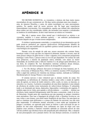 APÊNDICE II
NO MUNDO OCIDENTAL, os visionários e místicos são hoje muito menos
encontradiços do que costumavam ser. Há duas razões principais para essa situação —
uma, de natureza filosófica, e outra, de ordem tecnológica ou, mais precisamente,
química. No quadro atual de nosso universo não há lugar para experiências
transcendentais convincentes. Em conseqüência, aqueles que tenham tido experiências
dessa ordem, por eles consideradas válidas, são encarados com suspeita e considerados
ou lunáticos ou mistificadores. Já não é mais honroso ser místico ou visionário.
Mas não é apenas nosso clima mental que é desfavorável ao místico e ao
visionário; também o é nosso ambiente químico — um ambiente profundamente
diferente daquele em que viveram nossos antepassados.
O cérebro é quimicamente controlado, e a experiência já nos demonstrou que ele
pode tornar-se permeável aos aspectos desfavoráveis (biologicamente falando) da
Onisciência, ante uma modificacão do equilíbrio químico normal (também do ponto de
vista biológico) do organismo.
Durante cerca da metade de cada ano, nossos ancestrais não comiam frutas,
hortaliças verdes e (visto que lhes era impossível alimentar, durante o inverno, mais de
umas poucas cabeças de gado bovino e suíno e algumas aves) consumiam pouquíssima
manteiga e carne fresca, e poucos eram os ovos de que dispunham. No começo de cada
nova primavera, a maioria da população estava sofrendo, com maior ou menor
intensidade, de escorbuto (ante a falta de vitamina C) e de pelagra (pela deficiência, em
sua dieta, do complexo B). Aos desoladores sintomas somáticos dessas doenças,
associavam-se os não menos pungentes indícios de desequilíbrios psíquicos1
.
1. Ver The Biology ofHuman Starvation [A biologia da fome humana], por A.
Keys (University of Minnesota Press, 1950) e os relatórios recentes (1955) da pesquisa
sobre o papel das carências de vitaminas nas doenças mentais, realizada na Califórnia
Meridional pelo dr. George Watson e seus assistentes.
O sistema nervoso é mais vulnerável que os demais tecidos do corpo. Em
conseqüência, as deficiências de vitaminas tendem a atuar sobre o estado de espírito
antes de agirem, ao menos de modo ostensivo, sobre a pele, os ossos, as mucosas, os
músculos e as vísceras. A primeira conseqüência de uma dieta imprópria é uma redução
da eficiência do cérebro como instrumento de sobrevivência biológica. O subnutrido
tende a ser dominado por ânsias, depressões, hipocondria e sentimentos de angústia. Ê
também capaz de ter visões, pois quando a válvula redutora — o cérebro — diminui sua
eficiência, muito material biologicamente inútil flui para o consciente, vindo lá de fora,
do Onisciente. Grande parte das experiências por que passaram os antigos visionários
eram aterradoras. Para usar a linguagem da teologia cristã, o Demônio revelou-se, em
suas visões e seus êxtases, com muito maior freqüência do que Deus. Em uma época na
qual as vitaminas eram deficientes e a crença em Satanás era universal, isso não seria
para surpreender. O sofrimento mental, associado a casos ainda que incipientes de
pelagra e escorbuto, era agravado pelo temor ao Inferno e pela convicção de que os
poderes do mal eram onipresentes. Esse sofrimento era capaz de tingir com suas
próprias cores sinistras o material visionário admitido ao consciente através de uma
válvula cerebral cuja eficiência havia sido prejudicada pela subnutrição. Mas, a despeito
de suas preocupações com a punição eterna e de suas doenças carenciais, os ascetas de
 