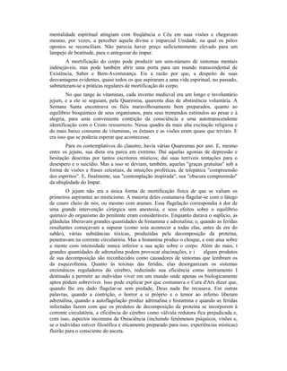 mentalidade espiritual atingiam com freqüência o Céu em suas visões e chegavam
mesmo, por vezes, a perceber aquela divina e imparcial Unidade, na qual os pólos
opostos se reconciliam. Não parecia haver preço suficientemente elevado para um
lampejo de beatitude, para o antegozar do ímpar.
A mortificação do corpo pode produzir um sem-número de sintomas mentais
indesejáveis; mas pode também abrir uma porta para um mundo transcendental de
Existência, Saber e Bem-Aventurança. Eis a razão por que, a despeito de suas
desvantagens evidentes, quase todos os que aspiraram a uma vida espiritual, no passado,
submeteram-se a práticas regulares de mortificação do corpo.
No que tange às vitaminas, cada inverno medieval era um longo e involuntário
jejum, e a ele se seguiam, pela Quaresma, quarenta dias de abstinência voluntária. A
Semana Santa encontrava os fiéis maravilhosamente bem preparados, quanto ao
equilíbrio bioquímico de seus organismos, para seus tremendos estímulos ao pesar e à
alegria, para uma conveniente contrição da consciência e uma autotranscendente
identificação com o Cristo ressurrecto. Nessa quadra da mais alta excitação religiosa e
do mais baixo consumo de vitaminas, os êxtases e as visões eram quase que triviais. E
era isso que se poderia esperar que acontecesse.
Para os contemplativos do claustro, havia várias Quaresmas por ano. E, mesmo
entre os jejuns, sua dieta era parca em extremo. Daí aquelas agonias de depressão e
hesitação descritas por tantos escritores místicos; daí suas terríveis tentações para o
desespero e o suicídio. Mas a isso se deviam, também, aquelas "graças gratuitas" sob a
forma de visões e frases celestiais, de intuições proféticas, de telepática "compreensão
dos espíritos". E, finalmente, sua "contemplação inspirada", sua "obscura compreensão"
da ubiqüidade do Impar.
O jejum não era a única forma de mortificação física de que se valiam os
primeiros aspirantes ao misticismo. A maioria deles costumava flagelar-se com o látego
de couro cheio de nós, ou mesmo com arames. Essa flagelação correspondia à dor de
uma grande intervenção cirúrgica sem anestesia, e seus efeitos sobre o equilíbrio
químico do organismo do penitente eram consideráveis. Enquanto durava o suplício, as
glândulas liberavam grandes quantidades de histamina e adrenalina; e, quando as feridas
resultantes começavam a supurar (como soía acontecer a todas elas, antes da era do
sabão), várias substâncias tóxicas, produzidas pela decomposição da proteína,
penetravam na corrente circulatória. Mas a histamina produz o choque, e este atua sobre
a mente com intensidade nunca inferior a sua ação sobre o corpo. Além do mais, t
grandes quantidades de adrenalina podem provocar alucinações, e i alguns produtos
de sua decomposição são reconhecidos como causadores de sintomas que lembram os
da esquizofrenia. Quanto às toxinas das feridas, elas desorganizam os sistemas
enzimáticos reguladores do cérebro, reduzindo sua eficiência como instrumento I
destinado a permitir ao indivíduo viver em um mundo onde apenas os biologicamente
aptos podem sobreviver. Isso pode explicar por que costumava o Cura d'Ars dizer que,
quando lhe era dado flagelar-se sem piedade, Deus nada lhe recusava. Em outras
palavras, quando a contrição, o horror a si próprio e o temor ao inferno liberam
adrenalina, quando a autoflagelação produz adrenalina e histamina e quando as feridas
infectadas fazem com que os produtos de decomposição da proteína se incorporem à
corrente circulatória, a eficiência do cérebro como válvula redutora fica prejudicada e,
com isso, aspectos incomuns da Onisciência (incluindo fenômenos psíquicos, visões e,
se o indivíduo estiver filosófica e eticamente preparado para isso, experiências místicas)
fluirão para o consciente do asceta.
 