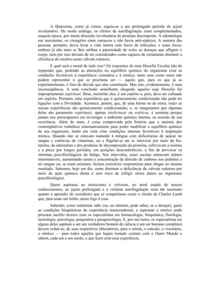 A Quaresma, como já vimos, seguia-se a um prolongado período de jejum
involuntário. De modo análogo, os efeitos da autoflagelação eram complementados,
naquela época, por muita absorção involuntária de proteína decomposta. A odontologia
era inexistente, os cirurgiões eram carrascos e não havia anti-sépticos. A maioria das
pessoas, portanto, devia levar a vida inteira com focos de infecções; e esses focos,
embora já não mais se lhes atribua a paternidade de todas as doenças que afligem o
corpo, nem por isso deixam de ser considerados como capazes de certamente diminuir a
eficiência do cérebro como válvula redutora.
E qual será a moral de tudo isso? Os expoentes de uma filosofia Excelsa hão de
responder que, podendo as alterações no equilíbrio químico do organismo criar as
condições favoráveis à experiência visionária e à mística, tanto uma como outra não
podem representar o que se proclama ser — aquilo que, para os que já as
experimentaram, é fora de dúvida que elas constituem. Mas isto, evidentemente, é uma
inconseqüência. A uma conclusão semelhante chegarão aqueles cuja filosofia for
impropriamente espiritual. Deus, insistirão eles, é um espírito e, pois, deve ser cultuado
em espírito. Portanto, uma experiência que é quimicamente condicionada não pode ter
ligações com a Divindade. Acontece, porém, que, de uma forma ou de outra, todas as
nossas experiências são quimicamente condicionadas; e, se imaginamos que algumas
delas são puramente espirituais, apenas intelectuais ou estéticas, é somente porque
jamais nos preocupamos em investigar o ambiente químico interno, na ocasião de sua
ocorrência. Além do mais, é coisa comprovada pela história que a maioria dos
contemplativos trabalhou sistematicamente para poder modificar o equilíbrio químico
de seu organismo, tendo em vista criar condições internas favoráveis à inspiração
mística. Quando não se estavam matando à míngua com deficiências de açúcar no
sangue e carências de vitaminas, ou a flagelar-se até se intoxicar por meio da his-
tamina, da adrenalina e dos produtos de decomposição da proteína, cultivavam a insônia
e a prece por longos períodos, em posições desconfortáveis, a fim de provocar os
sintomas psicofisiológicos da fadiga. Nos intervalos, esses ascetas entoavam salmos
intermináveis, aumentando assim a concentração de dióxido de carbono nos pulmões e
no sangue ou, se eram orientais, faziam exercícios respiratórios para chegar ao mesmo
resultado. Sabemos, hoje em dia, como diminuir a deficiência da válvula redutora por
meio de ação química direta e sem risco de infligir sérios danos ao organismo
psicofisiológico.
Quem aspirasse ao misticismo e volvesse, no atual estado de nossos
conhecimentos, ao jejum prolongado e à violenta autoflagelação seria tão insensato
quanto o aprendiz de cozinheiro que se comportasse como o chinês de Charles Lamb
que, para assar um leitão, ateou fogo à casa.
Sabendo, como realmente sabe (ou, no mínimo, pode saber, se o desejar), quais
as condições bioquímicas da experiência transcendental, o aspirante a místico pode
procurar auxílio técnico com os especialistas em farmacologia, bioquímica, fisiologia,
neurologia, psicologia, psiquiatria e parapsicologia. E, por seu turno, os especialistas (se
alguns deles aspiram a ser um verdadeiro homem de ciência e um ser humano completo)
devem voltar-se, de seus respectivos laboratórios, para o artista, o oráculo, o visionário,
o místico — para todos aqueles que hajam tomado contato com o Outro Mundo e
sabem, cada um a seu modo, o que fazer com essa experiência.
 