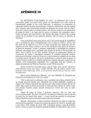 APÊNDICE III
OS ARTIFÍCIOS EVOCADORES de visões e os fenômenos que a elas se
assemelham podem com muito maior justiça ser classificados mais como meios de
entretenimento popular do que como belas-artes. A pirotecnia, os cerimoniais, os
espetáculos teatrais são artes essencialmente visionárias. Infelizmente, elas são também
artes efêmeras, cujas obras-primas passadas só chegaram até nós por meio de relatos.
Nada mais resta de todos os triunfos romanos, dos torneios medievais, das pantomimas
do tempo de Jaime l, da longa série de posses e coroações, dos casamentos reais e
solenes execuções, das canonizações e dos funerais dos papas. O melhor que se podia
esperar de tais pompas era que pudessem perdurar mais um pouco, na memória da
assistência.
Uma característica interessante dessas artes é sua estreita ligação de dependência
com a tecnologia da época. Exemplifiquemos com os fogos de artifício: outrora, eles
não passavam de fogueiras ao ar livre. (E posso acrescentar que ainda hoje uma boa
fogueira, em noite escura, continua a ser um dos espetáculos mais cheios de encanto e
de poder de transporte. Vendo-a, podemos compreender a mentalidade do campônio
mexicano, que prepara para a queimada meio hectare de floresta a fim de plantar seu
milho, mas se delicia se, por feliz acidente, trezentos ou quatrocentos hectares se
consumirem em imenso e apocalíptico incêndio.) A verdadeira pirotecnia começou
(pelo menos na Europa, se não na China) com o uso de materiais combustíveis nos sítios
e combates navais. Da guerra, ela passou gradualmente a constituir fonte de prazer. O
Império Romano conheceu as exibições pirotécnicas, algumas das quais, mesmo em seu
declínio, eram extremamente requintadas. Eis a descrição, feita por Claudius, do
espetáculo preparado por Manlius Theodorus, no ano 399 de nossa Era:
Mobile ponderibus descendat pegma reductis inque chori speciem spargentes
árdua flammas scaena rolei vários, et fingat Mulciber orbis per tabulas impune vagos
pictaeque citato ludant igne trabes, et non permissa morari fida per innocuas errent
incendia turres.
Que é assim traduzida por Platnauer, com uma fidelidade de linguagem que
respeita as extravagâncias de sintaxe do original:
"Que se removam os contrapesos e que o guindaste móvel desça, fazendo baixar
ao elevado proscênio homens que, rodopiando com artística habilidade, espalhem as
chamas. Que Vulcano forje bolas de fogo para que rolem inofensivamente através dos
lenhos. Que surjam as chamas para bailar em torno dos falsos fachos do cenário e que,
num pacífico incêndio, jamais deixado amortecer-se, lavrem elas entre as torres
incólumes."
Depois da queda de Roma, a pirotecnia tornou-se, uma vez mais, arte
exclusivamente militar. Seu maior triunfo foi a invenção por Callinicus, pelo ano de 650
de nossa Era, do famoso fogo grego — a arma secreta que permitiu ao bruxuleante
Império Bizantino manter-se por tanto tempo contra seus inimigos.
Durante a Renascença, os fogos de artifício retomaram seu lugar no campo dos
entretenimentos populares. A cada novo avanço da química eles foram se tornando mais
e mais belos. Pelos meados do século XIX, a pirotecnia atingiu o auge da perfeição
técnica e tornou-se capaz de transportar grandes multidões de espectadores, que em seu
 