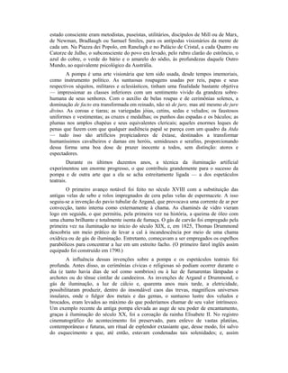 estado consciente eram metodistas, puseístas, utilitários, discípulos de Mill ou de Marx,
de Newman, Bradlaugh ou Samuel Smiles, para os antípodas visionários da mente de
cada um. Na Piazza dei Popolo, em Ranelagh e no Palácio de Cristal, a cada Quatro ou
Catorze de Julho, o subconsciente do povo era levado, pelo rubro clarão do estrôncio, o
azul do cobre, o verde do bário e o amarelo do sódio, às profundezas daquele Outro
Mundo, ao equivalente psicológico da Austrália.
A pompa é uma arte visionária que tem sido usada, desde tempos imemoriais,
como instrumento político. As suntuosas roupagens usadas por reis, papas e seus
respectivos séquitos, militares e eclesiásticos, tinham uma finalidade bastante objetiva
— impressionar as classes inferiores com um sentimento vivido da grandeza sobre-
humana de seus senhores. Com o auxílio de belas roupas e de cerimônias solenes, a
dominação de facto era transformada em reinado, não só de jure, mas até mesmo de jure
divino. As coroas e tiaras; as variegadas jóias, cetins, sedas e veludos; os faustosos
uniformes e vestimentas; as cruzes e medalhas; os punhos das espadas e os báculos; as
plumas nos amplos chapéus e seus equivalentes clericais; aqueles enormes leques de
penas que fazem com que qualquer audiência papal se pareça com um quadro da Atda
— tudo isso são artifícios propiciadores de êxtase, destinados a transformar
humaníssimos cavalheiros e damas em heróis, semideuses e serafins, proporcionando
dessa forma uma boa dose de prazer inocente a todos, sem distinção: atores e
espectadores.
Durante os últimos duzentos anos, a técnica da iluminação artificial
experimentou um enorme progresso, o que contribuiu grandemente para o sucesso da
pompa e de outra arte que a ela se acha estreitamente ligada — a dos espetáculos
teatrais.
O primeiro avanço notável foi feito no século XVIII com a substituição das
antigas velas de sebo e rolos impregnados de cera pelas velas de espermacete. A isso
seguiu-se a invenção do pavio tubular de Argand, que provocava uma corrente de ar por
convecção, tanto interna como externamente à chama. As chaminés de vidro vieram
logo em seguida, o que permitiu, pela primeira vez na história, a queima de óleo com
uma chama brilhante e totalmente isenta de fumaça. O gás de carvão foi empregado pela
primeira vez na iluminação no início do século XIX, e, em 1825, Thomas Drummond
descobriu um meio prático de levar a cal à incandescência por meio de uma chama
oxídrica ou de gás de iluminação. Entretanto, começavam a ser empregados os espelhos
parabólicos para concentrar a luz em um estreito facho. (O primeiro farol inglês assim
equipado foi construído em 1790.)
A influência dessas invenções sobre a pompa e os espetáculos teatrais foi
profunda. Antes disso, as cerimônias cívicas e religiosas só podiam ocorrer durante o
dia (e tanto havia dias de sol como sombrios) ou à luz de fumarentas lâmpadas e
archotes ou do tênue cintilar de candeeiros. As invenções de Argand e Drummond, o
gás de iluminação, a luz de cálcio e, quarenta anos mais tarde, a eletricidade,
possibilitaram produzir, dentro do insondável caos das trevas, magníficos universos
insulares, onde o fulgor dos metais e das gemas, o suntuoso lustre dos veludos e
brocados, eram levados ao máximo do que poderíamos chamar de seu valor intrínseco.
Um exemplo recente da antiga pompa elevada ao auge de seu poder de encantamento,
graças à iluminação do século XX, foi a coroação da rainha Elisabete II. No registro
cinematográfico do acontecimento foi preservado, para enlevo de vastas platéias,
contemporâneas e futuras, um ritual de esplendor extasiante que, desse modo, foi salvo
do esquecimento a que, até então, estavam condenadas tais solenidades; e, assim
 