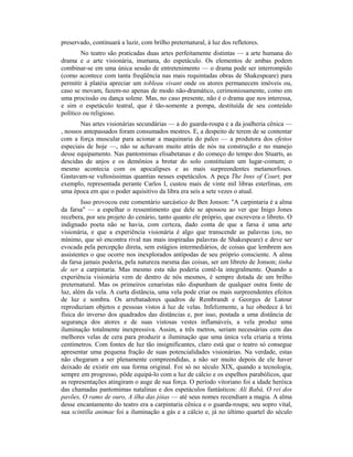 preservado, continuará a luzir, com brilho preternatural, à luz dos refletores.
No teatro são praticadas duas artes perfeitamente distintas — a arte humana do
drama e a arte visionária, inumana, do espetáculo. Os elementos de ambas podem
combinar-se em uma única sessão de entretenimento — o drama pode ser interrompido
(como acontece com tanta freqüência nas mais requintadas obras de Shakespeare) para
permitir à platéia apreciar um tobleau vivant onde os atores permanecem imóveis ou,
caso se movam, fazem-no apenas de modo não-dramático, cerimoniosamente, como em
uma procissão ou dança solene. Mas, no caso presente, não é o drama que nos interessa,
e sim o espetáculo teatral, que é tão-somente a pompa, destituída de seu conteúdo
político ou religioso.
Nas artes visionárias secundárias — a do guarda-roupa e a da joalheria cênica —
, nossos antepassados foram consumados mestres. E, a despeito de terem de se contentar
com a força muscular para acionar a maquinaria do palco — a produtora dos efeitos
especiais de hoje —, não se achavam muito atrás de nós na construção e no manejo
desse equipamento. Nas pantomimas elisabetanas e do começo do tempo dos Stuarts, as
descidas de anjos e os demônios a brotar do solo constituíam um lugar-comum; o
mesmo acontecia com os apocalipses e as mais surpreendentes metamorfoses.
Gastavam-se vultosíssimas quantias nesses espetáculos. A peça The Inns of Court, por
exemplo, representada perante Carlos I, custou mais de vinte mil libras esterlinas, em
uma época em que o poder aquisitivo da libra era seis a sete vezes o atual.
Isso provocou este comentário sarcástico de Ben Jonson: "A carpintaria é a alma
da farsa" — a espelhar o ressentimento que dele se apossou ao ver que Inigo Jones
recebera, por seu projeto do cenário, tanto quanto ele próprio, que escrevera o libreto. O
indignado poeta não se havia, com certeza, dado conta de que a farsa é uma arte
visionária, e que a experiência visionária é algo que transcende as palavras (ou, no
mínimo, que só encontra rival nas mais inspiradas palavras de Shakespeare) e deve ser
evocada pela percepção direta, sem estágios intermediários, de coisas que lembrem aos
assistentes o que ocorre nos inexplorados antípodas de seu próprio consciente. A alma
da farsa jamais poderia, pela natureza mesma das coisas, ser um libreto de Jonson; tinha
de ser a carpintaria. Mas mesmo esta não poderia contê-la integralmente. Quando a
experiência visionária vem de dentro de nós mesmos, é sempre dotada de um brilho
preternatural. Mas os primeiros cenaristas não dispunham de qualquer outra fonte de
luz, além da vela. A curta distância, uma vela pode criar os mais surpreendentes efeitos
de luz e sombra. Os arrebatadores quadros de Rembrandt e Georges de Latour
reproduziam objetos e pessoas vistos à luz de velas. Infelizmente, a luz obedece à lei
física do inverso dos quadrados das distâncias e, por isso, postada a uma distância de
segurança dos atores e de suas vistosas vestes inflamáveís, a vela produz uma
iluminação totalmente inexpressiva. Assim, a três metros, seriam necessárias cem das
melhores velas de cera para produzir a iluminação que uma única vela criaria a trinta
centímetros. Com fontes de luz tão insignificantes, claro está que o teatro só consegue
apresentar uma pequena fração de suas potencialidades visionárias. Na verdade, estas
não chegaram a ser plenamente compreendidas, a não ser muito depois de ele haver
deixado de existir em sua forma original. Foi só no século XIX, quando a tecnologia,
sempre em progresso, pôde equipá-lo com a luz de cálcio e os espelhos parabólicos, que
as representações atingiram o auge de sua força. O período vitoriano foi a idade heróica
das chamadas pantomimas natalinas e dos espetáculos fantásticos: Ali Babá, O rei dos
pavões, O ramo de ouro, A ilha das jóias — até seus nomes recendiam a magia. A alma
desse encantamento do teatro era a carpintaria cênica e o guarda-roupa; seu sopro vital,
sua scintilla animae foi a iluminação a gás e a cálcio e, já no último quartel do século
 