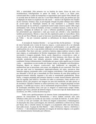 XIX, a eletricidade. Pela primeira vez na história do teatro, feixes da mais viva
incandescência transfiguraram os panos de fundo, as vestes e as falsas jóias,
comunicando-lhes o poder de transportar os espectadores para aquele Outro Mundo que
se esconde atrás da mente de cada um. E esse Outro Mundo existe, por perfeita que seja
a adaptação da mente às exigências da vida social — mesmo à da Inglaterra dos meados
da era vitoriana. Estamos, hoje, na privilegiada situação de poder esbanjar meio milhão
de cavalo-vapor na iluminação noturna de uma metrópole e, a despeito dessa
desvalorização da luz artificial, o espetáculo teatral ainda conserva aquela velha magia
arrebatadora. Sob a forma de bailados, revistas e comédias musicais, a alma da farsa se
perpetua. Lâmpadas de milhares de -watts e refletores parabólicos projetam feixes de
luz preternatural que emprestam a tudo que tocam um colorido e uma importância
também preternaturais. Mesmo o mais tolo dos espetáculos pode ser maravilhoso. Seria
o caso de um Novo Mundo ao qual se houvesse recorrido para restabelecer o equilíbrio
do Velho — da arte visionária suprindo as deficiências do drama demasiadamente
humano.
A invenção de Atanásio Kircher — se é que de fato ela lhe pertence — foi logo
de início batizada com o nome de lanterna mágica, e assim passou ela a ser chamada
em toda parte, pois tal denominação adaptava-se perfeitamente a um aparelho cuja
matéria-prima era a luz e cujo produto elaborado era uma imagem colorida, emergindo
da escuridão. Para fazer com que a primitiva lanterna mágica pudesse tornar-se ainda
mais mágica, os continuadores de Kircher imaginaram vários métodos para dar vida e
movimento à imagem projetada. Havia, assim, dispositivos cromatrópicos, onde se
faziam revolver, em sentidos opostos, diante do feixe luminoso, dois discos de vidro
colorido, produzindo uma imitação grosseira, embora ainda sugestiva, daquelas
cambiantes formas tridimensionais vislumbradas por quase todos aqueles que já tiveram
visões — espontâneas ou provocadas por drogas, jejuns ou lâmpadas estro-boscópicas.
Surgiram depois as imagens evanescentes, que lembravam ao espectador as
metamorfoses que se processam, sem cessar, nos antípodas de seu consciente. Para fazer
com que uma cena se transmutasse imperceptivelmente em outra, usavam-se duas
lanternas mágicas, projetando sobre a tela imagens coincidentes. Cada lanterna possuía
um obturador a fim de que a intensidade do feixe luminoso de uma delas pudesse ser
progressivamente reduzida, enquanto a da outra ia aumentando gradualmente. Dessa
forma, a imagem projetada pela primeira lanterna ia sendo insensivelmente substituída
pela da segunda, para delícia e assombro de todos os assistentes. Outro artifício era a
lanterna móvel, que projetava sua imagem em uma tela translúcida, do lado oposto ao
da assistência. Quando a lanterna se achava próxima à tela, a imagem projetada era bem
pequena. À medida que recuava, esta ia aumentando progressivamente. Um dispositivo
de localização automática fazia com que as imagens se mantivessem sempre nítidas,
qualquer que fosse a posição da lanterna mágica. A esse novo tipo de ilusão deram seus
inventores, em 1802, o nome de fantasmagoria.
Todos esses aperfeiçoamentos da lanterna foram contemporâneos dos poetas e
pintores do renascimento do Romantismo, e talvez tenham exercido uma certa
influência sobre estes na escolha de seus temas e no modo de tratá-los. A rainha Mab e
A revolta ao Islã, por exemplo, são cheias de imagens evanescentes e fantasmagorias.
As descrições das cenas e personagens, dos interiores, mobiliários e efeitos de luz, feitas
por Keats, têm o colorido intenso de imagens a se projetarem sobre uma tela branca,
num salão escuro. As peças de John Martin — Satã e Belshazzar, Inferno e Babilônia e
O dilúvio —• são nitidamente inspiradas em imagens de lanternas mágicas e em quadros
vivos dramaticamente iluminados por refletores.
 
