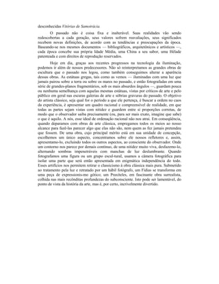 desconhecidas Vitórias de Samotrácia.
O passado não é coisa fixa e inalterável. Suas realidades vão sendo
redescobertas a cada geração, seus valores sofrem reavaliações, seus significados
recebem novas definições, de acordo com as tendências e preocupações da época.
Baseando-se nos mesmos documentos — bibliográficos, arquitetônicos e artísticos —,
cada época concebe sua própria Idade Média, uma China a seu sabor, uma Hélade
patenteada e com direitos de reprodução reservados.
Hoje em dia, graças aos recentes progressos na tecnologia da iluminação,
podemos ir além de nossos predecessores. Não só reinterpretamos as grandes obras de
escultura que o passado nos legou, como também conseguimos alterar a aparência
dessas obras. As estátuas gregas, tais como as vemos — iluminadas com uma luz que
jamais pairou sobre a terra ou sobre os mares no passado, e então fotografadas em uma
série de grandes-planos fragmentários, sob os mais absurdos ângulos —, guardam pouca
ou nenhuma semelhança com aquelas mesmas estátuas, vistas por críticos de arte e pelo
público em geral nas escuras galerias de arte e sóbrias gravuras do passado. O objetivo
do artista clássico, seja qual for o período a que ele pertença, é buscar a ordem no caos
da experiência, é apresentar um quadro racional e compreensível de realidade, em que
todas as partes sejam vistas com nitidez e guardem entre si proporções corretas, de
modo que o observador saiba precisamente (ou, para ser mais exato, imagine que sabe)
o que é aquilo. A nós, esse ideal de ordenação racional não nos atrai. Em conseqüência,
quando deparamos com obras de arte clássica, empregamos todos os meios ao nosso
alcance para fazê-las parecer algo que elas não são, nem quem as fez jamais pretendeu
que fossem. De uma obra, cujo principal mérito está em sua unidade de concepção,
escolhemos um único aspecto, concentramos sobre ele nossos refletores e, assim,
apresentamo-lo, excluindo todos os outros aspectos, ao consciente do observador. Onde
um contorno nos parece por demais contínuo, de uma nitidez muito viva, desfazemo-lo,
alternando sombras impenetráveis com manchas de luz deslumbrante. Quando
fotografamos uma figura ou um grupo escul-tural, usamos a câmera fotográfica para
isolar uma parte que será então apresentada em enigmática independência do todo.
Esses artifícios nos permitem retirar o classicismo à obra clássica mais pura. Submetido
ao tratamento pela luz e retratado por um hábil fotógrafo, um Fídias se transforma em
uma peça de expressionis-mo gótico; um Praxíteles, em fascinante obra surrealista,
colhida nas mais recônditas profundezas do subconsciente. Isto pode ser lamentável, do
ponto de vista da história da arte, mas é, por certo, incrivelmente divertido.
 