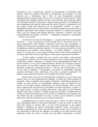 descoberta de que o adrenocromo, produto de decomposição da adrenalina, pode
produzir muitos dos sintomas observados no inebriamento por mescalina. E é bem
provável que o adrenocromo seja o fruto de uma decomposição realizada
espontaneamente no corpo humano. Isto nos leva a concluir que cada um de nós é capaz
de produzir uma substância química da qual, como sabemos, doses diminutas podem
criar profundas alterações na percepção. Algumas dessas alterações são semelhantes às
que acompanham essa praga tão característica do século XX que é a esquizofrenia. Será
essa doença mental uma decorrência de um desequilíbrio químico:1
E estará o
desequilíbrio químico, por seu turno, ligado a sofrimentos psíquicos que atuem sobre as
glândulas supra-renais? Será arrojado e prematuro afirmá-lo. O máximo que podemos
dizer é que isso constitui uma hipótese plausível. Entretanto, o mistério vem sendo
sistematicamente desvendado; os detetives — bioquímicos, psiquiatras e psicologistas
— acham-se em sua pista.
Em razão de uma série de circunstâncias — que para mim foram extremamente
favoráveis — vi-me, na primavera de 1953, situado bem no meio de tal busca. Um
desses pesquisadores tinha chegado à Califórnia, levado por suas investigações. A
despeito dos setenta anos de pesquisas sobre a mescalina, o material psicológico de que
se dispunha era ainda incrivelmente reduzido, e ele estava ansioso por ampliá-lo. Eu me
atravessara em seu caminho e estava disposto — ou melhor, decidido — a servir de
cobaia. E foi assim que, em uma radiosa manhã de maio, tomei quatro decigramas de
mescalina, dissolvidos em meio copo d'água, e sentei-me para esperar pelos resultados.
Vivemos, agimos e reagimos uns com os outros; mas sempre, e sob quaisquer
circunstâncias, existimos a sós. Os mártires penetram na arena de mãos dadas; mas são
crucificados sozinhos. Abraçados, os amantes buscam desesperadamente fundir seus
êxtases isolados em uma única autotranscendência; debalde. Por sua própria natureza,
cada espírito, em sua prisão corpórea, está condenado a sofrer e gozar em solidão.
Sensações, sentimentos, concepções, fantasias — tudo isso são coisas privadas e, a não
ser por meio de símbolos, e indiretamente, não podem ser transmitidas. Podemos
acumular informações sobre experiências, mas nunca as próprias experiências. Da
família à nação, cada grupo humano é uma sociedade de universos insulares.
Muitos desses universos são suficientemente semelhantes, uns aos outros, para
permitir entre eles uma compreensão por dedução, ou mesmo por mútua projeção de
percepção. Assim, recordando nossos próprios infortúnios e humilhações podemos nos
condoer de outras pessoas em circunstâncias análogas; somos até capazes de nos
pormos em seu lugar (sempre, evidentemente, em sentido figurado). Mas em certos
casos a ligação entre esses universos é incompleta, ou mesmo inexistente. A mente é o
seu campo, porém os lugares ocupados pelo insano e pelo gênio são tão diferentes
daqueles onde vivem o homem e a mulher comuns que há pouco ou nenhum ponto de
contato na memória individual para servir de base à compreensão ou a ligações entre
eles. Falam, mas não se entendem. As coisas e os fatos a que os símbolos se referem
pertencem a reinos de experiências que se excluem mutuamente.
Contemplarmo-nos do mesmo modo pelo qual os outros nos vêem é uma das
mais confortadoras dádivas. E não menos importante é o dom de vermos os outros tal
como eles mesmos se encaram. Mas e se esses outros pertencerem a uma espécie
diferente e habitarem um universo inteiramente estranho? Assim, como poderá o
indivíduo, mentalmente são, sentir o que realmente sente o insano? Ou, na iminência de
ser reencarnado na pessoa de um sonhador, um médium ou um gênio musical, como
poderíamos algum dia visitar os mundos que para Blake, Swedenborg ou Johann
 