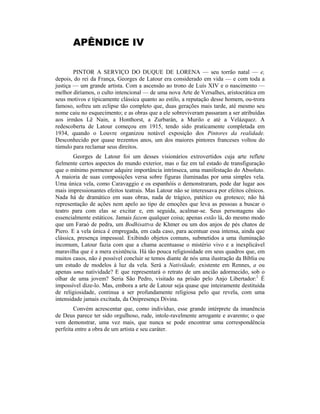 APÊNDICE IV
PINTOR A SERVIÇO DO DUQUE DE LORENA — seu torrão natal — e,
depois, do rei da França, Georges de Latour era considerado em vida — e com toda a
justiça — um grande artista. Com a ascensão ao trono de Luís XIV e o nascimento —
melhor diríamos, o culto intencional — de uma nova Arte de Versalhes, aristocrática em
seus motivos e tipicamente clássica quanto ao estilo, a reputação desse homem, ou-trora
famoso, sofreu um eclipse tão completo que, duas gerações mais tarde, até mesmo seu
nome caiu no esquecimento; e as obras que a ele sobreviveram passaram a ser atribuídas
aos irmãos Lê Nain, a Honthorst, a Zurbarán, a Murilo e até a Velázquez. A
redescoberta de Latour começou em 1915, tendo sido praticamente completada em
1934, quando o Louvre organizou notável exposição dos Pintores da realidade.
Desconhecido por quase trezentos anos, um dos maiores pintores franceses voltou do
túmulo para reclamar seus direitos.
Georges de Latour foi um desses visionários extrovertidos cuja arte reflete
fielmente certos aspectos do mundo exterior, mas o faz em tal estado de transfiguração
que o mínimo pormenor adquire importância intrínseca, uma manifestação do Absoluto.
A maioria de suas composições versa sobre figuras iluminadas por uma simples vela.
Uma única vela, como Caravaggio e os espanhóis o demonstraram, pode dar lugar aos
mais impressionantes efeitos teatrais. Mas Latour não se interessava por efeitos cênicos.
Nada há de dramático em suas obras, nada de trágico, patético ou grotesco; não há
representação de ações nem apelo ao tipo de emoções que leva as pessoas a buscar o
teatro para com elas se excitar e, em seguida, acalmar-se. Seus personagens são
essencialmente estáticos. Jamais fazem qualquer coisa; apenas estão lá, do mesmo modo
que um Faraó de pedra, um Bodhisattva de Khmer ou um dos anjos de pés chatos de
Piero. E a vela única é empregada, em cada caso, para acentuar essa intensa, ainda que
clássica, presença impessoal. Exibindo objetos comuns, submetidos a uma iluminação
incomum, Latour fazia com que a chama acentuasse o mistério vivo e a inexplicável
maravilha que é a mera existência. Há tão pouca religiosidade em seus quadros que, em
muitos casos, não é possível concluir se temos diante de nós uma ilustração da Bíblia ou
um estudo de modelos à luz da vela. Será a Nativiãade, existente em Rennes, a ou
apenas uma natividade? E que representará o retrato de um ancião adormecido, sob o
olhar de uma jovem? Seria São Pedro, visitado na prisão pelo Anjo Libertador:1
É
impossível dize-lo. Mas, embora a arte de Latour seja quase que inteiramente destituída
de religiosidade, continua a ser profundamente religiosa pelo que revela, com uma
intensidade jamais excitada, da Onipresença Divina.
Convém acrescentar que, como indivíduo, esse grande intérprete da imanência
de Deus parece ter sido orgulhoso, rude, intole-ravelmente arrogante e avarento; o que
vem demonstrar, uma vez mais, que nunca se pode encontrar uma correspondência
perfeita entre a obra de um artista e seu caráter.
 