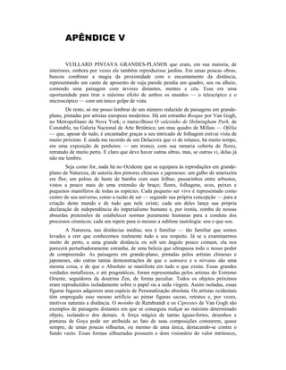 APÊNDICE V
VUILLARD PINTAVA GRANDES-PLANOS que eram, em sua maioria, de
interiores, embora por vezes ele também reproduzisse jardins. Em umas poucas obras,
buscou combinar a magia da proximidade com o encantamento da distância,
representando um canto de aposento de cuja parede pendia um quadro, seu ou alheio,
contendo uma paisagem com árvores distantes, montes e céu. Essa era uma
oportunidade para tirar o máximo efeito de ambos os mundos — o telescópico e o
microscópico — com um único golpe de vista.
De resto, só me posso lembrar de um número reduzido de paisagens em grande-
plano, pintadas por artistas europeus modernos. Há um estranho Bosque por Van Gogh,
no Metropolitano de Nova York; o maravilhoso O valezinho de Helmingham Park, de
Constable, na Galeria Nacional de Arte Britânica; um mau quadro de Millais — Ofélia
— que, apesar de tudo, é encantador graças a seu intricado de folhagem estivai vista de
muito próximo. E ainda me recordo de um Delacroix que vi de relance, há muito tempo,
em uma exposição de penhores — um tronco, com sua ramaria coberta de flores,
retratado de muito perto. E claro que deve haver outras obras, mas, se outras vi, delas já
não me lembro.
Seja como for, nada há no Ocidente que se equipara às reproduções em grande-
plano da Natureza, de autoria dos pintores chineses e japoneses: um galho de ameixeira
em flor; um palmo de haste de bambu com suas folhas; passarinhos entre arbustos,
vistos a pouco mais de uma extensão de braço; flores, folhagens, aves, peixes e
pequenos mamíferos de todas as espécies. Cada pequeno ser vivo é representado como
centro de seu universo, como a razão de ser — segundo sua própria concepção — para a
criação deste mundo e de tudo que nele existe; cada um deles lança sua própria
declaração de independência do imperialismo humano e, por ironia, zomba de nossas
absurdas pretensões de estabelecer normas puramente humanas para a conduta dos
processos cósmicos; cada um repete para si mesmo a sublime tautologia: sou o que sou.
A Natureza, nas distâncias médias, nos é familiar — tão familiar que somos
levados a crer que conhecemos realmente tudo a seu respeito. Já se a examinarmos
muito de perto, a uma grande distância ou sob um ângulo pouco comum, ela nos
parecerá perturbadoramente estranha, de uma beleza que ultrapassa todo o nosso poder
de compreensão. As paisagens em grande-plano, pintadas pelos artistas chineses e
japoneses, são outras tantas demonstrações de que o samsara e o nirvana são uma
mesma coisa, e de que o Absoluto se manifesta em tudo o que existe. Essas grandes
verdades metafísicas, e até pragmáticas, foram representadas pelos artistas do Extremo
Oriente, seguidores da doutrina Zen, de forma peculiar. Todos os objetos próximos
eram reproduzidos isoladamente sobre o papel ou a seda virgem. Assim isoladas, essas
figuras fugazes adquirem uma espécie de Personalização absoluta. Os artistas ocidentais
têm empregado esse mesmo artifício ao pintar figuras sacras, retratos e, por vezes,
motivos naturais a distância. O moinho de Rembrandt e os Ciprestes de Van Gogh são
exemplos de paisagens distantes em que se conseguiu realçar ao máximo determinado
objeto, isolando-o dos demais. A força mágica de tantas águas-fortes, desenhos e
pinturas de Goya pode ser atribuída ao fato de suas composições constarem, quase
sempre, de umas poucas silhuetas, ou mesmo de uma única, destacando-se contra o
fundo vazio. Essas formas silhuetadas possuem o dom visionário do valor intrínseco,
 