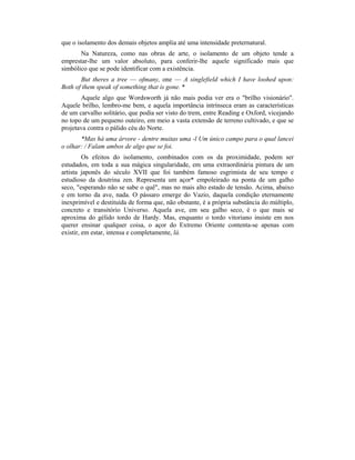 que o isolamento dos demais objetos amplia até uma intensidade preternatural.
Na Natureza, como nas obras de arte, o isolamento de um objeto tende a
emprestar-lhe um valor absoluto, para conferir-lhe aquele significado mais que
simbólico que se pode identificar com a existência.
But theres a tree — ofmany, one — A singlefield which I have loohed upon:
Both of them speak of something that is gone. *
Aquele algo que Wordsworth já não mais podia ver era o "brilho visionário".
Aquele brilho, lembro-me bem, e aquela importância intrínseca eram as características
de um carvalho solitário, que podia ser visto do trem, entre Reading e Oxford, vicejando
no topo de um pequeno outeiro, em meio a vasta extensão de terreno cultivado, e que se
projetava contra o pálido céu do Norte.
*Mas há uma árvore - dentre muitas uma -l Um único campo para o qual lancei
o olhar: / Falam ambos de algo que se foi.
Os efeitos do isolamento, combinados com os da proximidade, podem ser
estudados, em toda a sua mágica singularidade, em uma extraordinária pintura de um
artista japonês do século XVII que foi também famoso esgrimista de seu tempo e
estudioso da doutrina zen. Representa um açor* empoleirado na ponta de um galho
seco, "esperando não se sabe o quê", mas no mais alto estado de tensão. Acima, abaixo
e em torno da ave, nada. O pássaro emerge do Vazio, daquela condição eternamente
inexprimível e destituída de forma que, não obstante, é a própria substância do múltiplo,
concreto e transitório Universo. Aquela ave, em seu galho seco, é o que mais se
aproxima do gélido tordo de Hardy. Mas, enquanto o tordo vitoriano insiste em nos
querer ensinar qualquer coisa, o açor do Extremo Oriente contenta-se apenas com
existir, em estar, intensa e completamente, lá.
 