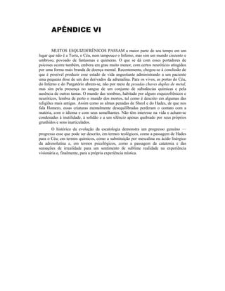 APÊNDICE VI
MUITOS ESQUIZOFRÊNICOS PASSAM a maior parte de seu tempo em um
lugar que não é a Terra, o Céu, nem tampouco o Inferno, mas sim um mundo cinzento e
umbroso, povoado de fantasmas e quimeras. O que se dá com esses portadores de
psicoses ocorre também, embora em grau muito menor, com certos neuróticos atingidos
por uma forma mais branda de doença mental. Recentemente, chegou-se à conclusão de
que é possível produzir esse estado de vida angustiante administrando a um paciente
uma pequena dose de um dos derivados da adrenalina. Para os vivos, as portas do Céu,
do Inferno e do Purgatório abrem-se, não por meio de pesadas chaves duplas de metal,
mas sim pela presença no sangue de um conjunto de substâncias químicas e pela
ausência de outras tantas. O mundo das sombras, habitado por alguns esquizofrênicos e
neuróticos, lembra de perto o mundo dos mortos, tal como é descrito em algumas das
religiões mais antigas. Assim como as almas penadas de Sheol e do Hades, de que nos
fala Homero, essas criaturas mentalmente desequilibradas perderam o contato com a
matéria, com o idioma e com seus semelhantes. Não têm interesse na vida e acham-se
condenadas à inutilidade, à solidão e a um silêncio apenas quebrado por seus próprios
grunhidos e sons inarticulados.
O histórico da evolução da escatologia demonstra um progresso genuíno —
progresso esse que pode ser descrito, em termos teológicos, como a passagem de Hades
para o Céu; em termos químicos, como a substituição por mescalina ou ácido lisérgico
da adrenolutina e, em termos psicológicos, como a passagem da catatonia e das
sensações de irrealidade para um sentimento de sublime realidade na experiência
visionária e, finalmente, para a própria experiência mística.
 