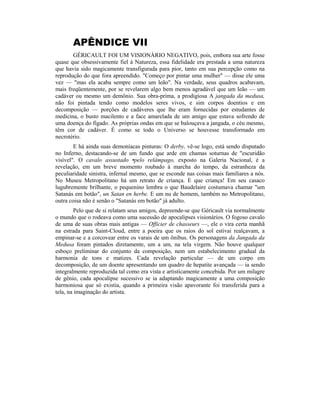 APÊNDICE VII
GÉRICAULT FOI UM VISIONÁRIO NEGATIVO, pois, embora sua arte fosse
quase que obsessivamente fiel à Natureza, essa fidelidade era prestada a uma natureza
que havia sido magicamente transfigurada para pior, tanto em sua percepção como na
reprodução do que fora apreendido. "Começo por pintar uma mulher" — disse ele uma
vez — "mas ela acaba sempre como um leão". Na verdade, seus quadros acabavam,
mais freqüentemente, por se revelarem algo bem menos agradável que um leão — um
cadáver ou mesmo um demônio. Sua obra-prima, a prodigiosa A jangada da medusa,
não foi pintada tendo como modelos seres vivos, e sim corpos doentios e em
decomposição — porções de cadáveres que lhe eram fornecidas por estudantes de
medicina, o busto macilento e a face amarelada de um amigo que estava sofrendo de
uma doença do fígado. As próprias ondas em que se balouçava a jangada, o céu mesmo,
têm cor de cadáver. É como se todo o Universo se houvesse transformado em
necrotério.
E há ainda suas demoníacas pinturas: O derby, vê-se logo, está sendo disputado
no Inferno, destacando-se de um fundo que arde em chamas soturnas de "escuridão
visível". O cavalo assustado •pelo relâmpago, exposto na Galeria Nacional, é a
revelação, em um breve momento roubado à marcha do tempo, da estranheza da
peculiaridade sinistra, infernal mesmo, que se esconde nas coisas mais familiares a nós.
No Museu Metropolitano há um retrato de criança. E que criança! Em seu casaco
lugubremente brilhante, o pequenino lembra o que Baudelaire costumava chamar "um
Satanás em botão", un Satan en herbe. E um nu de homem, também no Metropolitano,
outra coisa não é senão o "Satanás em botão" já adulto.
Pelo que de si relatam seus amigos, depreende-se que Géricault via normalmente
o mundo que o rodeava como uma sucessão de apocalipses visionários. O fogoso cavalo
de uma de suas obras mais antigas — Officier de chasseurs —, ele o vira certa manhã
na estrada para Saint-Cloud, entre a poeira que os raios do sol estivai realçavam, a
empinar-se e a corcovear entre os varais de um ônibus. Os personagens da Jangada da
Medusa foram pintados diretamente, um a um, na tela virgem. Não houve qualquer
esboço preliminar do conjunto da composição, nem um estabelecimento gradual da
harmonia de tons e matizes. Cada revelação particular — de um corpo em
decomposição, de um doente apresentando um quadro de hepatite avançada — ia sendo
integralmente reproduzida tal como era vista e artisticamente concebida. Por um milagre
de gênio, cada apocalipse sucessivo se ia adaptando magicamente a uma composição
harmoniosa que só existia, quando a primeira visão apavorante foi transferida para a
tela, na imaginação do artista.
 