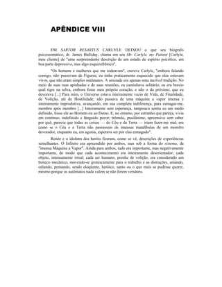 APÊNDICE VIII
EM SARTOR RESARTUS CARLYLE DEIXOU o que seu biógrafo
psicossomático, dr. James Halliday, chama em seu Mr. Carlyle, my Patient [Carlyle,
meu cliente] de "uma surpreendente descrição de um estado de espírito psicótico, em
boa parte depressivo, mas algo esquizofrênico".
"Os homens e mulheres que me rodeavam", escreve Carlyle, "embora falando
comigo, não passavam de Figuras; eu tinha praticamente esquecido que eles estavam
vivos, que não eram simples autômatos. A amizade era apenas uma incrível tradição. No
meio de suas ruas apinhadas e de suas reuniões, eu caminhava solitário; eu era bravio
qual tigre na selva, embora fosse meu próprio coração, e não o do próximo, que eu
devorava [...] Para mim, o Universo estava inteiramente vazio de Vida, de Finalidade,
de Volição, até de Hostilidade; não passava de uma máquina a vapor imensa e
inteiramente improdutiva, avançando, em sua completa indiferença, para esmagar-me,
membro após membro [...] Inteiramente sem esperança, tampouco sentia eu um medo
definido, fosse ele ao Homem ou ao Demo. E, no entanto, por estranho que pareça, vivia
em contínuo, indefinido e lânguido pavor; trêmulo, pusilânime, apreensivo sem saber
por quê; parecia que todas as coisas — do Céu e da Terra — iriam fazer-me mal; era
como se o Céu e a Terra não passassem de imensas mandíbulas de um monstro
devorador, enquanto eu, em agonia, esperava ser por elas esmagado".
Renée e o idolatra dos heróis fizeram, como se vê, descrições de experiências
semelhantes. O Infinito era apreendido por ambos, mas sob a forma do sistema, da
"imensa Máquina a Vapor". Ainda para ambos, tudo era importante, mas negativamente
importante, de modo que cada acontecimento era inteiramente desorientador; cada
objeto, intensamente irreal; cada ser humano, prenhe de volição, era considerado um
boneco mecânico, movendo-se grotescamente para o trabalho e as distrações, amando,
odiando, pensando, sendo eloqüente, heróico, santo ou o que mais se pudesse querer,
mesrno porque os autômatos nada valem se não forem versáteis.
 