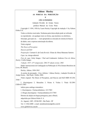 Aldous Huxley
AS PORTAS DA PERCEPÇÃO
E
CÉU E INFERNO
tradução: Osvaldo de Araújo Souza
prefácio: Manuel da Costa Pinto
Copyright © 1954, 1956 by Laura Huxley Copyright da tradução © by Editora
Globo S.A.
Todos os direitos reservados. Nenhuma parte desta edição pode ser utilizada
ou reproduzida - em qualquer meio ou forma, seja mecânico ou eletrônico,
fotocópia, gravação etc. — nem apropriada ou estocada em sistema de bancos
de dados, sem a expressa autorização da editora.
Título original:
The Doors of Perception
Heaven and Hell
Preparação: Carmem S. da Costa Revisão: Eliane de Abreu Maturano Santoro
Capa: inc. design editorial
Foto de capa: Getty Images / Paul and Lindamarie Ambrose Foto de Aldous
Huxley: Corbis Images
1'edição: 1957- 15* reimpressão: 2001 2* edição revista: 2002
Dados internacionais de Catalogação na Publicação (C1P) (Câmara Brasileira do
Livro, SP, Brasil)
Huxley, Aldous, 1894-1963
As portas da percepção : Céu e Inferno / Aldous Huxley ; tradução Osvaldo de
Araújo Souza. - São Paulo : Globo, 2002.
Título original: The Doors of Perception, and Heaven and Hell ISBN 85-250-
3546-7
l. Alucinógenos 2. Mescalina 3. Peiote 4. Visões I. Título 02-2901
CDD-615.7883
índices para catálogo sistemático:
l. Alucinógenos : Farmacodinâmica : 615.7883
2. Drogas alucinógenas : Farmacodinâmica 615.7883
Direitos de edição em língua portuguesa, para o Brasil,
adquiridos por Editora Globo S. A.
Av. Jaguaré, 1485 - 05346-902 - São Paulo - SP
Tel: 11 3362-2000 - e-mail: atendimento@edglobo.com.br
www.globolivros.com.br
 