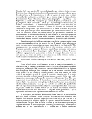 Sebastian Bach eram seus lares? E como poderá alguém, que esteja nos limites extremos
do ectomorfismo e da cerebrotonia, pôr-se no lugar de outrem que ocupa o limite oposto
do endomorfismo e da viscerotonia ou (a não ser dentro de certas áreas restritas)
compartilhar dos sentimentos de um terceiro que se situe no campo do mesomorfismo e
da somatotonia? Para o behaviorísta inflexível, tais proposições — suponho eu — são
desprovidas de sentido. Mas para aqueles que aceitam, do ponto de vista teórico, aquilo
que, na prática, sabem ser verdade — isto é, que a experiência possui dois aspectos, um
externo e o outro interno —, os problemas apresentados são reais e tanto mais sérios por
serem, alguns, inteiramente insolúveis, e outros só poderem ser resolvidos em
circunstâncias excepcionais e por métodos que não se acham ao alcance de qualquer
um. É, pois, quase certo que jamais poderei saber o que sentem sir John Falstaff ou Joe
Louis. Por outro lado, sempre me pareceu possível que, por meio do hipnotismo, do
auto-hipnotismo, da meditação sistemática, ou ainda pela ação de uma droga apropriada,
eu pudesse modificar de tal forma minha percepção normal que fosse capaz de
compreender, por mim mesmo, a linguagem do visionário, do médium e até do místico.
Baseado no que já havia lido a respeito das experiências com a mescalina, eu me
convencera antecipadamente de que a droga haveria de garantir minha admissão, ao
menos por umas poucas horas, no tipo de mundo interior descrito por Blake e AE.* Mas
o que eu esperava não aconteceu. Contava ficar, de olhos cerrados, a contemplar visões
de corpos geométricos multicores, de formas arquitetônicas animadas, recobertas de
gemas e fabulosamente belas, de paisagens repletas de figuras heróicas, de dramas
simbólicos e perpetuamente apaixonantes, no limiar da revelação derradeira. Mas está
claro que eu não levava em conta as idiossincrasias de minha formação mental, as
realidades de meu temperamento, educação e hábitos.
*Pseudônimo literário de George William Russell (1867-1935), poeta e pintor
irlandês.
Sou e, até onde minha memória alcança, sempre fui pouco dado a devaneios. As
palavras, mesmo as mais evocativas, empregadas pelos poetas, não conseguem produzir
imagens em minha mente. Não vêm ao meu encontro visões hipnagógicas no limiar do
sono. Quando me lembro de algo, a memória não se me apresenta como um fato ou
objeto vivido. Por um esforço da vontade, consigo evocar uma imagem não muito
vivida do que aconteceu na tarde da véspera, de como era o Lungarno antes de as pontes
terem sido destruídas ou da estrada de Bayswater quando os poucos ônibus eram verdes
e pequeninos, puxados por velhos cavalos a uns seis quilômetros por hora. Mas essas
imagens terão pouca substância, e de forma alguma poderão ter vida própria. Guardam,
para os objetos reais, a mesma proporção que os fantasmas homéricos apresentam com
relação aos homens de carne e osso que vão visitá-los nas sombras. Só quando tenho
febre alta é que minhas imagens mentais adquirem vida independente. Para aqueles cuja
imaginação é fértil, meu mundo interior terá de parecer curiosamente monótono,
limitado e desinteressante. Este era o mundo — um pobre mundo, porém meu — que eu
esperava ver transformado em algo inteiramente diferente de si mesmo.
A modificação que realmente ocorreu nesse mundo nada teve de revolucionária.
Meia hora depois de ingerir a droga, comecei a perceber um lento bailado de luzes
douradas. Pouco depois surgiram imponentes superfícies rubras que cresciam e se
avolumavam a partir de brilhantes nódulos de energia a assumir continuamente as mais
variadas formas. De outra feita, ao fechar os olhos, se me deparava um complexo de
estruturas cinzentas, de dentro das quais brotavam, incessantemente, pálidas esferas
azuladas que se iam materializando e, à medida que o faziam, deslizavam
 