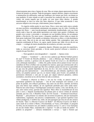 silenciosamente para cima e fugiam de cena. Mas em tempo algum apareceram faces ou
formas de homens ou animais. Nada de paisagens, espaços abissais, mágico crescimento
e metamorfose de edificações, nada que lembrasse, por remoto que fosse, um drama ou
uma parábola. O outro mundo ao qual a mescalina me conduzira não era o mundo das
visões; ele existia naquilo que eu podia ver com meus olhos abertos. A grande
transformação se dava no reino dos fatos objetivos. O que tinha acontecido a meu
universo subjetivo era coisa que, relativamente, pouco importava.
Eu ingerira minha poção às onze horas. Hora e meia mais tarde estava sentado
em meu escritório, contemplando atentamente um pequeno vaso de vidro. Continha ele
apenas três flores — uma rosa-de-portugal, inteiramente desabrochada, com sua rósea
corola onde a base de cada pétala apresentava um matiz mais quente e brilhante; um
grande cravo creme e arroxeado; e, arrogante em sua heráldica beleza, de um púrpura
pálido, a flor-do-íris. Por mero acaso, o pequeno ramalhete violava todas as regras do
bom gosto tradicional. Pela manhã, ao desjejum, ferira-me os olhos a vivida dissonância
de suas cores. Mas tal já não era mais minha opinião. Não contemplava mais uma
esquisita combinação de flores; via, agora, aquilo mesmo que Adão vira no dia de sua
criação — o milagre do inteiro desabrochar da existência, em toda a sua nudez.
— Isso é agradável? — perguntou alguém. (Durante essa parte da experiência,
todas as conversas foram gravadas, e foi-me assim possível refrescar a memória a
respeito do que fora dito.)
— Nem agradável, nem desagradável — respondi. — Apenas existe.
Istigkeit — "existência" —, não era essa a palavra que Meister Eckhart gostava
de usar? O Existir da filosofia platônica — com a diferença que Platão parecia ter
cometido o enorme, o grotesco erro de separar Existir de tornar-se e de identificá-lo
com a abstração matemática — a Idéia. Ele, pobre mortal, talvez jamais tivesse visto um
ramalhete de flores a brilhar com sua própria luz interior, quase que estremecendo sob a
tensão da importância do papel que lhes fora confiado; jamais deveria ter-se apercebido
de que essa tão grande importância da rosa, do íris e do cravo residia, tão-somente,
naquilo que eles representavam — uma efemeridade que, não obstante, significava vida
eterna, um perpétuo perecer que era, ao mesmo tempo, puro Existir; um punhado de
pormenores diminutos e sem par no qual, por algum indizível paradoxo, embora
axiomático, encontrar-se-ia a divina fonte de toda a existência.
Continuei a observar as flores e, em sua luz vivida, eu parecia captar o
equivalente qualitativo da respiração — mas de uma respiração sem retornos a um
ponto de partida, sem refluxos periódicos, mas antes em um fluxo, repetido, da beleza
para uma beleza mais sublime, de um significado profundo para outro ainda maior.
Palavras tais como Graça e Transfiguração vieram-me à mente, e isto, sem dúvida, era o
que, entre outras coisas, queriam elas significar. Meus olhos se encaminhavam da rosa
para o cravo, e daquela incandescência de plumas para as suaves volutas de ametista
animada, que era o íris. A Beatífica Visão, Sat Chit Ananda — Existência-Consciência-
Beatitude —, pela primeira vez entendi, não em termos de palavras, não por insinuações
rudimentares, vagamente, mas precisa e completamente, o que queriam significar essas
sílabas prodigiosas. E lembrei-me, então, de uma passagem que lera em um dos ensaios
de Suzuki: "Que é o Dharma-Corpóreo do Buda?". (O Dharma-Corpóreo do Buda é
outro modo de se referir à Mente, à Peculiaridade, ao Vazio, à Divindade.) A pergunta
foi feita, em um mosteiro zen, por ardente e perplexo noviço. E, com a vivaz insensatez
de um dos Irmãos Marx, respondeu-lhe o superior: "A sebe ao fundo do jardim". "E
poderia eu perguntar" — retrucou timidamente o noviço — "qual o homem que
 