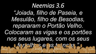Neemias 3.6
“Joiada, filho de Paseia, e
Mesulão, filho de Besodias,
repararam o Portão Velho.
Colocaram as vigas e os portões
nos seus lugares, com os seus
ferrolhos e as trancas.”
 