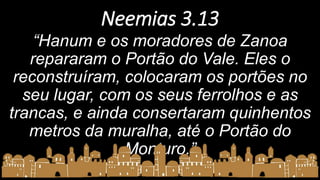 Neemias 3.13
“Hanum e os moradores de Zanoa
repararam o Portão do Vale. Eles o
reconstruíram, colocaram os portões no
seu lugar, com os seus ferrolhos e as
trancas, e ainda consertaram quinhentos
metros da muralha, até o Portão do
Monturo.”
 