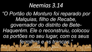 Neemias 3.14
“O Portão do Monturo foi reparado por
Malquias, filho de Recabe,
governador do distrito de Bete-
Haquerém. Ele o reconstruiu, colocou
os portões no seu lugar, com os seus
ferrolhos e as trancas.”
 