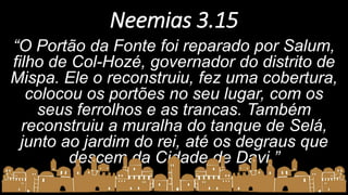Neemias 3.15
“O Portão da Fonte foi reparado por Salum,
filho de Col-Hozé, governador do distrito de
Mispa. Ele o reconstruiu, fez uma cobertura,
colocou os portões no seu lugar, com os
seus ferrolhos e as trancas. Também
reconstruiu a muralha do tanque de Selá,
junto ao jardim do rei, até os degraus que
descem da Cidade de Davi.”
 