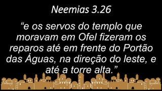 Neemias 3.26
“e os servos do templo que
moravam em Ofel fizeram os
reparos até em frente do Portão
das Águas, na direção do leste, e
até a torre alta.”
 