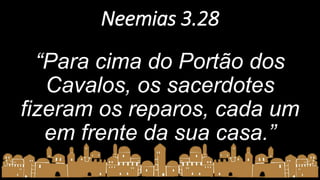 Neemias 3.28
“Para cima do Portão dos
Cavalos, os sacerdotes
fizeram os reparos, cada um
em frente da sua casa.”
 
