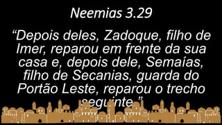 Neemias 3.29
“Depois deles, Zadoque, filho de
Imer, reparou em frente da sua
casa e, depois dele, Semaías,
filho de Secanias, guarda do
Portão Leste, reparou o trecho
seguinte.”
 