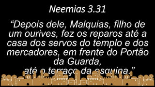 Neemias 3.31
“Depois dele, Malquias, filho de
um ourives, fez os reparos até a
casa dos servos do templo e dos
mercadores, em frente do Portão
da Guarda,
até o terraço da esquina.”
 