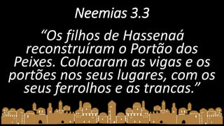 Neemias 3.3
“Os filhos de Hassenaá
reconstruíram o Portão dos
Peixes. Colocaram as vigas e os
portões nos seus lugares, com os
seus ferrolhos e as trancas.”
 