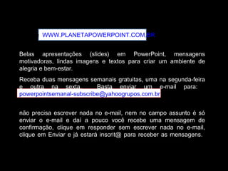 Acesse WWW.PLANETAPOWERPOINT.COM.BR
Belas apresentações (slides) em PowerPoint, mensagens
motivadoras, lindas imagens e textos para criar um ambiente de
alegria e bem-estar.
Receba duas mensagens semanais gratuitas, uma na segunda-feira
e outra na sexta. Basta enviar um e-mail para:
powerpointsemanal-subscribe@yahoogrupos.com.br
não precisa escrever nada no e-mail, nem no campo assunto é só
enviar o e-mail e daí a pouco você recebe uma mensagem de
confirmação, clique em responder sem escrever nada no e-mail,
clique em Enviar e já estará inscrit@ para receber as mensagens.
 