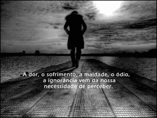 A dor, o sofrimento, a maldade, o ódio,
a ignorância vem da nossa
necessidade de perceber.
 
