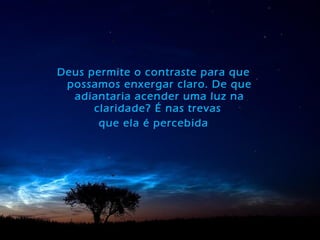 Deus permite o contraste para que
possamos enxergar claro. De que
adiantaria acender uma luz na
claridade? É nas trevas
que ela é percebida
 