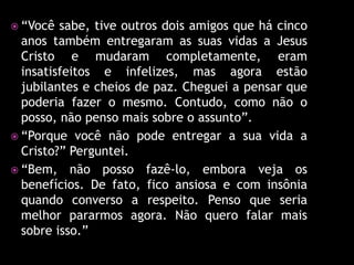  “Você  sabe, tive outros dois amigos que há cinco
  anos também entregaram as suas vidas a Jesus
  Cristo e mudaram completamente, eram
  insatisfeitos e infelizes, mas agora estão
  jubilantes e cheios de paz. Cheguei a pensar que
  poderia fazer o mesmo. Contudo, como não o
  posso, não penso mais sobre o assunto”.
 “Porque você não pode entregar a sua vida a
  Cristo?” Perguntei.
 “Bem, não posso fazê-lo, embora veja os
  benefícios. De fato, fico ansiosa e com insônia
  quando converso a respeito. Penso que seria
  melhor pararmos agora. Não quero falar mais
  sobre isso.”
 