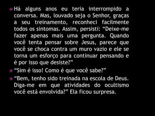  Há  alguns anos eu teria interrompido a
  conversa. Mas, louvado seja o Senhor, graças
  a seu treinamento, reconheci facilmente
  todos os sintomas. Assim, persisti: “Deixe-me
  fazer apenas mais uma pergunta. Quando
  você tenta pensar sobre Jesus, parece que
  você se choca contra um muro vazio e ele se
  torna um esforço para continuar pensando e
  é por isso que desiste?”
 “Sim é isso! Como é que você sabe?”
 “Bem, tenho sido treinada na escola de Deus.
  Diga-me em que atividades do ocultismo
  você está envolvida?” Ela ficou surpresa.
 