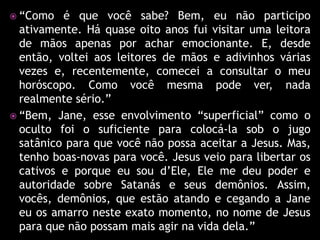  “Como   é que você sabe? Bem, eu não participo
  ativamente. Há quase oito anos fui visitar uma leitora
  de mãos apenas por achar emocionante. E, desde
  então, voltei aos leitores de mãos e adivinhos várias
  vezes e, recentemente, comecei a consultar o meu
  horóscopo. Como você mesma pode ver, nada
  realmente sério.”
 “Bem, Jane, esse envolvimento “superficial” como o
  oculto foi o suficiente para colocá-la sob o jugo
  satânico para que você não possa aceitar a Jesus. Mas,
  tenho boas-novas para você. Jesus veio para libertar os
  cativos e porque eu sou d’Ele, Ele me deu poder e
  autoridade sobre Satanás e seus demônios. Assim,
  vocês, demônios, que estão atando e cegando a Jane
  eu os amarro neste exato momento, no nome de Jesus
  para que não possam mais agir na vida dela.”
 