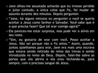  Jane olhou-me assustada achando que eu tivesse perdido
  o juízo contudo, a única coisa que fiz, foi mudar de
  assunto durante dez minutos. Depois perguntei:
 “Jane, há alguns minutos eu perguntei a você se queria
  aceitar a Jesus como Senhor e Salvador. Você sabe que é
  o que precisa fazer? Que tal orar comigo agora?”
 Ela pareceu-me estar surpresa, mas pude ver o alívio em
  seu rosto.
 “Sim, eu gostaria de orar com você. Posso aceitar a
  Jesus. Não sei porque não o fiz antes.” Assim, quando,
  juntas ajoelhamos para orar, Jane era mais uma escrava
  que estava sendo retirada do reino das trevas e sendo
  introduzida no reino de Deus. Depois, falei-lhe sobre as
  portas que ela abrira e ela orou fechando-as, para
  sempre, com o precioso sangue de Jesus.
 